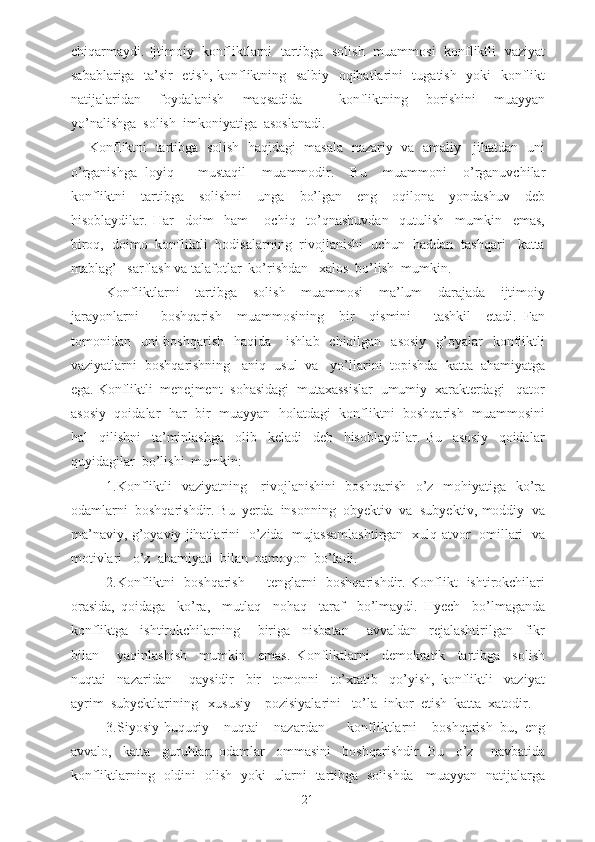 chiqarmaydi. Ijtimoiy   konfliktlarni   tartibga   solish   muammosi   konfliktli   vaziyat
sabablariga   ta’sir   etish, konfliktning   salbiy   oqibatlarini   tugatish   yoki   konflikt
natijalaridan     foydalanish     maqsadida         konfliktning     borishini     muayyan
yo’nalishga  solish  imkoniyatiga  asoslanadi.
Konfliktni  tartibga  solish  haqidagi  masala  nazariy  va  amaliy   jihatdan  uni
o’rganishga   loyiq       mustaqil     muammodir.     Bu     muammoni     o’rganuvchilar
konfliktni     tartibga     solishni     unga     bo’lgan     eng     oqilona     yondashuv     deb
hisoblaydilar.   Har     doim     ham       ochiq     to’qnashuvdan     qutulish     mumkin     emas,
biroq,  doimo  konfliktli  hodisalarning  rivojlanishi  uchun  haddan  tashqari   katta
mablag’   sarflash va talafotlar  ko’rishdan   xalos  bo’lish  mumkin.
Konfliktlarni     tartibga     solish     muammosi     ma’lum     darajada     ijtimoiy
jarayonlarni       boshqarish     muammosining     bir     qismini       tashkil     etadi.   Fan
tomonidan    uni  boshqarish     haqida      ishlab   chiqilgan   asosiy    g’oyalar     konfliktli
vaziyatlarni  boshqarishning   aniq  usul  va   yo’llarini  topishda  katta  ahamiyatga
ega. Konfliktli  menejment  sohasidagi  mutaxassislar  umumiy  xarakterdagi   qator
asosiy   qoidalar   har  bir   muayyan  holatdagi  konfliktni  boshqarish  muammosini
hal     qilishni     ta’minlashga     olib     keladi     deb     hisoblaydilar.   Bu     asosiy     qoidalar
quyidagilar  bo’lishi  mumkin:
1.Konfliktli    vaziyatning     rivojlanishini    boshqarish   o’z   mohiyatiga   ko’ra
odamlarni  boshqarishdir. Bu  yerda  insonning  obyektiv  va  subyektiv, moddiy  va
ma’naviy, g’oyaviy jihatlarini   o’zida   mujassamlashtirgan   xulq-atvor   omillari   va
motivlari   o’z  ahamiyati  bilan  namoyon  bo’ladi.
2.Konfliktni   boshqarish   -   tenglarni   boshqarishdir. Konflikt   ishtirokchilari
orasida,   qoidaga     ko’ra,     mutlaq     nohaq     taraf     bo’lmaydi.   Hyech     bo’lmaganda
konfliktga     ishtirokchilarning       biriga     nisbatan       avvaldan     rejalashtirilgan     fikr
bilan       yaqinlashish     mumkin     emas.   Konfliktlarni     demokratik     tartibga     solish
nuqtai     nazaridan       qaysidir     bir     tomonni     to’xtatib     qo’yish,   konfliktli     vaziyat
ayrim  subyektlarining   xususiy    pozisiyalarini   to’la  inkor  etish  katta  xatodir.
3.Siyosiy-huquqiy     nuqtai     nazardan       konfliktlarni     boshqarish   bu,   eng
avvalo,     katta     guruhlar,   odamlar     ommasini     boshqarishdir.   Bu     o’z       navbatida
konfliktlarning   oldini   olish   yoki   ularni   tartibga   solishda     muayyan   natijalarga
21 