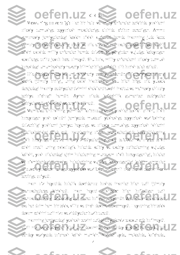 KIRISH
Mavzuning   dolzarbligi:   Har   bir   halq   va   milliy   an’analar   tarkibida   yoshlarni
oilaviy   turmushga   tayyorlash   masalalariga   alohida   e’tibor   qaratilgan.   Ammo
zamonaviy   jamiyatlardagi   keskin   o’sish   sur’atlari   hamda   insonning   juda   katta
ijtimoiy   faoliyatining   uning   oilasi   va   oila   a’zolari   munosabatlariga   bo‘lgan   kuchli
ta’siri   asosida   milliy   an’analar   hamda   dolzarb   va   yangitdan   vujudga   kelayotgan
savollarga   to‘liq   javob   bera   olmaydi.   Shu   bois,   milliy   an’analarni   oilaviy   turmush
borasidagi umumbashariy nazariy bilimlar bilan qo‘shib olib borish talab etiladi. 
Oila   beqiyos   milliy   va   umumbashariy   qadriyatlardandir.   Oila   jamiyatning   eng
kichik   ijtimoiy   birligi,   uning   asosi   hisoblanadi.   Shu   bilan   birga   oila   yuksak
darajadagi insoniy qadriyatlar tizimini shakllantiruvchi institut va ma’naviy ahloqiy
tarbiya   o‘chog‘i   hamdir.   Aynan   oilada   ko‘pchilik   gumanitar   qadriyatlar
tarbiyalanadi, o’stiriladi va targ’ib qilinadi. 
Mamlakat   aholisining   yarmidan   ko‘proq   qismini   yoshlar   tashkil   qilishi,   o’sib
borayotgan   yosh   avlodni   jamiyatda   mustaqil   yashashga   tayyorlash   vazifasining
dolzarbligi   yoshlarni   jamiyat   hayotiga   va   oilaviy   turmushga   tayyorlash   ishlarini
jadallashtirishni   talab   etdi.   Insonlarning   o’zaro   munosabatlarida   keskinliklarning
o’sib   borayotganligi,   zamonaviy   ziddiyatlarning   inson   tafakkuri   va   ongiga   ta’sir
etishi   orqali   uning   psixologik   holatida   salbiy   va   asabiy   oqibatlarning   vujudga
kelishi,  yosh   oilalardagi  ajrim   holatlarning  muntazam   o‘sib   borayotganligi,  bolalar
va   o’smirlardagi   agressiya   holatlarining   vujudga   kelayotganligi   kabi   muammolar
O’quvchi-yoshlarni   oilaga   tayyorlash   vazifasini   to‘laqonli   olib   borish   talabini   kun
tartibiga qo‘yadi.  
Inson   o’z   hayotida   bolalik   davridanoq   boshqa   insonlar   bilan   turli   ijtimoiy
munosabatlarga   kirishadi.   Inson   hayoti   boshqalar   bilan   bo ‘ ladigan   turli
munosabatlarning uzluksizligidan  iborat  bo’lgan jarayondir. Ana shu  munosabatlar
esa har doim ham bir tekis, silliq va tinch davom etavermaydi. Hayotning bir tekis
davom etishini turli nizo va ziddiyatlar buzib turadi. 
Insonning jamiyatdagi yashash tarzini turli ziddiyatlarsiz tasavur etib bo ‘ lmaydi.
Turli   nizo   va   ziddiyatlar   bilan   umr   davomida,   har   qanday   yoshda,   har   joyda,   har
qanday   vaziyatda   to’qnash   kelish   mumkin.   Nizolar   uyda,   maktabda,   ko’chada,
4 