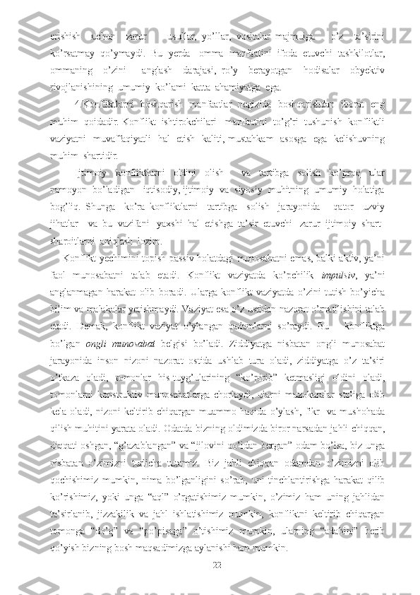 erishish     uchun     zarur         usullar,   yo’llar,   vositalar   majmuiga       o’z     ta’sirini
ko’rsatmay  qo’ymaydi.  Bu  yerda   omma  manfaatini  ifoda  etuvchi  tashkilotlar,
ommaning     o’zini       anglash     darajasi,   ro’y     berayotgan     hodisalar     obyektiv
rivojlanishining  umumiy  ko’lami  katta  ahamiyatga  ega.
4.Konfliktlarni   boshqarish   manfaatlar   negizida   boshqarishdan   iborat   eng
muhim  qoidadir. Konflikt  ishtirokchilari   manfaatini  to’g’ri  tushunish  konfliktli
vaziyatni   muvaffaqiyatli   hal   etish   kaliti, mustahkam    asosga   ega   kelishuvning
muhim  shartidir.
Ijtimoiy     konfliktlarni     oldini     olish         va     tartibga     solish     ko’proq     ular
namoyon  bo’ladigan   iqtisodiy, ijtimoiy  va  siyosiy  muhitning  umumiy  holatiga
bog’liq.   Shunga     ko’ra   konfliktlarni     tartibga     solish     jarayonida       qator     uzviy
jihatlar    va  bu  vazifani   yaxshi  hal  etishga  ta’sir  etuvchi   zarur  ijtimoiy  shart-
sharoitlarni  aniqlash  lozim.
Konflikt yechimini topish passiv holatdagi munosabatni emas, balki aktiv, ya’ni
faol   munosabatni   talab   etadi.   Konflikt   vaziyatda   ko’pchilik   impulsiv ,   ya’ni
anglanmagan   harakat   olib   boradi.   Ularga   konflikt   vaziyatda   o’zini   tutish   bo’yicha
bilim va malakalar yetishmaydi. Vaziyat esa o’z ustidan nazorat o’rnatilishini talab
etadi.   Demak,   konflikt   vaziyat   o’ylangan   qadamlarni   so’raydi.   Bu   –   konfliktga
bo’lgan   ongli   munosabat   belgisi   bo’ladi.   Ziddiyatga   nisbatan   ongli   munosabat
jarayonida   inson   nizoni   nazorat   ostida   ushlab   tura   oladi,   ziddiyatga   o’z   ta’siri
o’tkaza   oladi,   tomonlar   his-tuyg’ularining   “ko’pirib”   ketmasligi   oldini   oladi,
tomonlarni   konstruktiv   munosabatlarga   chorlaydi,   ularni   muzokaralar   stoliga   olib
kela   oladi,   nizoni   keltirib   chiqargan   muammo   haqida   o’ylash,   fikr     va   mushohada
qilish muhitini yarata oladi. Odatda bizning oldimizda biror narsadan jahli chiqqan,
diqqati oshgan, “g’azablangan” va “jilovini qo’ldan bergan” odam bo’lsa, biz unga
nisbatan   o’zimizni   turlicha   tutamiz.   Biz   jahli   chiqqan   odamdan   o’zimizni   olib
qochishimiz   mumkin,   nima   bo’lganligini   so’rab,   uni   tinchlantirishga   harakat   qilib
ko’rishimiz,   yoki   unga   “aql”   o’rgatishimiz   mumkin,   o’zimiz   ham   uning   jahlidan
ta’sirlanib,   jizzakilik   va   jahl   ishlatishimiz   mumkin,   konfliktni   keltirib   chiqargan
tomonga   “do’q”   va   “po’pisaga”   o’tishimiz   mumkin,   ularning   “adabini”   berib
qo’yish bizning bosh maqsadimizga aylanishi ham mumkin.
22 