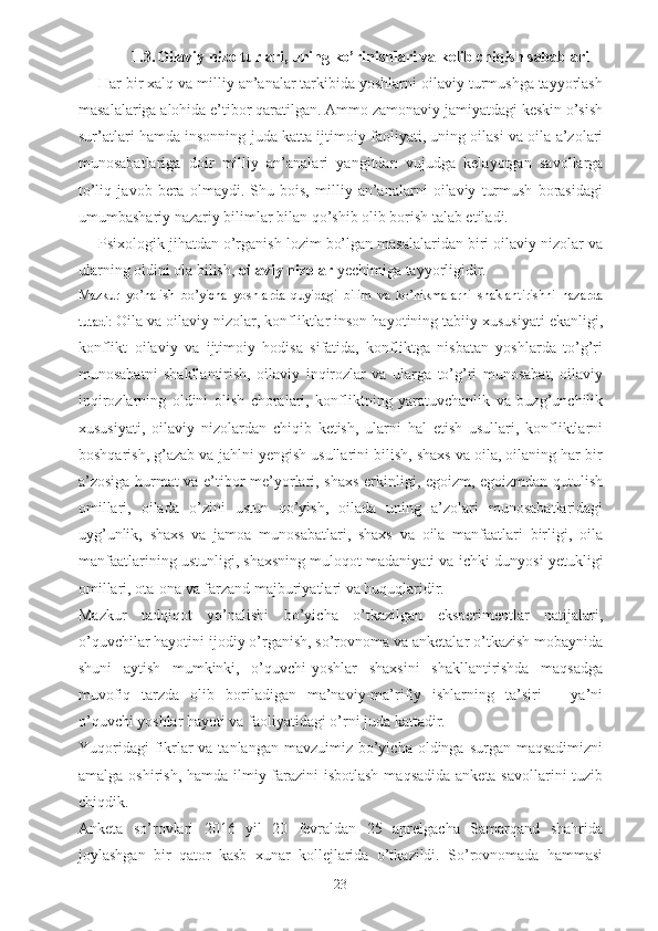 1.3. Oilaviy  nizo  turlari, uning ko’rinishlari va kelib chiqish sabablari
Har bir xalq va milliy an’analar tarkibida yoshlarni oilaviy turmushga tayyorlash
masalalariga alohida e’tibor qaratilgan. Ammo zamonaviy jamiyatdagi keskin o’sish
sur’atlari hamda insonning juda katta ijtimoiy faoliyati, uning oilasi va oila a’zolari
munosabatlariga   doir   milliy   an’analari   yangitdan   vujudga   kelayotgan   savollarga
to’liq   javob   bera   olmaydi.   Shu   bois,   milliy   an’analarni   oilaviy   turmush   borasidagi
umumbashariy nazariy bilimlar bilan qo’shib olib borish talab etiladi. 
Psixologik jihatdan o’rganish lozim bo’lgan masalalaridan biri oilaviy nizolar va
ularning oldini ola bilish,  oilaviy nizolar  yechimiga tayyorligidir.
Mazkur   yo’nalish   bo’yicha   yoshlarda   quyidagi   bilim   va   ko’nikmalarni   shaklantirishni   nazarda
tutadi:  Oila va oilaviy nizolar, konfliktlar inson hayotining tabiiy xususiyati ekanligi,
konflikt   oilaviy   va   ijtimoiy   hodisa   sifatida,   konfliktga   nisbatan   yoshlarda   to’g’ri
munosabatni   shakllantirish,   oilaviy   inqirozlar   va   ularga   to’g’ri   munosabat,   oilaviy
inqirozlarning   oldini   olish   choralari,   konfliktning   yaratuvchanlik   va   buzg’unchilik
xususiyati,   oilaviy   nizolardan   chiqib   ketish,   ularni   hal   etish   usullari,   konfliktlarni
boshqarish, g’azab va jahlni yengish usullarini bilish, shaxs va oila, oilaning har bir
a’zosiga hurmat va e’tibor me’yorlari, shaxs erkinligi, egoizm, egoizmdan qutulish
omillari,   oilada   o’zini   ustun   qo’yish,   oilada   uning   a’zolari   munosabatlaridagi
uyg’unlik,   shaxs   va   jamoa   munosabatlari,   shaxs   va   oila   manfaatlari   birligi,   oila
manfaatlarining ustunligi, shaxsning muloqot madaniyati va  ichki dunyosi yetukligi
omillari, ota-ona va farzand majburiyatlari va huquqlaridir.
Mazkur   tadqiqot   yo’nalishi   bo’yicha   o’tkazilgan   eksperimentlar   natijalari,
o’quvchilar hayotini ijodiy o’rganish, so’rovnoma va anketalar o’tkazish mobaynida
shuni   aytish   mumkinki,   o’quvchi-yoshlar   shaxsini   shakllantirishda   maqsadga
muvofiq   tarzda   olib   boriladigan   ma’naviy-ma’rifiy   ishlarning   ta’siri   –   ya’ni
o’quvchi yoshlar hayoti va faoliyatidagi o’rni juda kattadir.
Yuqoridagi  fikrlar  va tanlangan  mavzuimiz bo’yicha  oldinga surgan maqsadimizni
amalga oshirish, hamda ilmiy farazini isbotlash  maqsadida anketa savollarini  tuzib
chiqdik. 
Anketa   so’rovlari   2016   yil   20   fevraldan   25   aprelgacha   Samarqand   shahrida
joylashgan   bir   qator   kasb   xunar   kollejlarida   o’tkazildi.   So’rovnomada   hammasi
23 