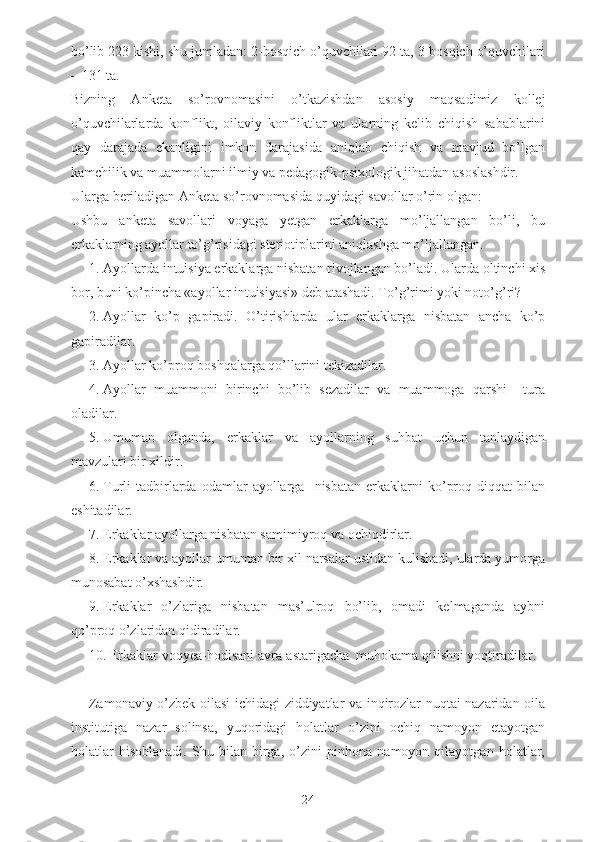 bo’lib 223 kishi, shu jumladan: 2-bosqich o’quvchilari 92 ta, 3-bosqich o’quvchilari
– 131 ta.
Bizning   Anketa   so’rovnomasini   o’tkazishdan   asosiy   maqsadimiz   kollej
o’quvchilarlarda   konflikt,   oilaviy   konfliktlar   va   ularning   kelib   chiqish   sabablarini
qay   darajada   ekanligini   imkon   darajasida   aniqlab   chiqish   va   mavjud   bo’lgan
kamchilik va muammolarni ilmiy va pedagogik-psixologik jihatdan asoslashdir.
Ularga beriladigan Anketa so’rovnomasida quyidagi savollar o’rin olgan:
Ushbu   anketa   savollari   voyaga   yetgan   erkaklarga   mo’ljallangan   bo’li,   bu
erkaklarning ayollar to’g’risidagi steriotiplarini aniqlashga mo’ljallangan. 
1. Ayollarda intuisiya erkaklarga nisbatan rivojlangan bo’ladi. Ularda oltinchi xis
bor, buni ko’pincha «ayollar intuisiyasi» deb atashadi. To’g’rimi yoki noto’g’ri?
2. Ayollar   ko’p   gapiradi.   O’tirishlarda   ular   erkaklarga   nisbatan   ancha   ko’p
gapiradilar.
3. Ayollar ko’proq boshqalarga qo’llarini tekizadilar.
4. Ayollar   muammoni   birinchi   bo’lib   sezadilar   va   muammoga   qarshi     tura
oladilar.
5. Umuman   olganda,   erkaklar   va   ayollarning   suhbat   uchun   tanlaydigan
mavzulari bir xildir.
6. Turli   tadbirlarda  odamlar   ayollarga    nisbatan  erkaklarni   ko’proq  diqqat  bilan
eshitadilar.
7. Erkaklar ayollarga nisbatan samimiyroq va ochiqdirlar.
8. Erkaklar va ayollar umuman bir xil narsalar ustidan kulishadi, ularda yumorga
munosabat o’xshashdir.
9. Erkaklar   o’zlariga   nisbatan   mas’ulroq   bo’lib,   omadi   kelmaganda   aybni
qo’proq o’zlaridan qidiradilar.
10. Erkaklar voqyea-hodisani avra-astarigacha  muhokama qilishni yoqtiradilar.
Zamonaviy o’zbek oilasi ichidagi ziddiyatlar va inqirozlar nuqtai nazaridan oila
institutiga   nazar   solinsa,   yuqoridagi   holatlar   o’zini   ochiq   namoyon   etayotgan
holatlar   hisoblanadi.   Shu   bilan   birga,   o’zini   pinhona   namoyon   qilayotgan   holatlar,
24 