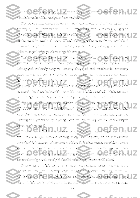 oila ichida kechib, tashqariga ko’p ham chiqmayotgan, ammo ko’payib borayotgan
konfliktlar va konfliktli vaziyatlar ham mavjud. 
O’zbek xalq pedagogikasida kelishmovchilik, ziddiyat, janjal bo’lgan uyda rohat
bo’lmaydi,   deb   hisoblashadi.   Oilada   uning   a’zolarini   xo’rlamaslik,   g’iybat
qilmaslik,   qilgan   ishlaridan   ayb   topmaslik,   yemoq   –   ichmoqqa   qizg’anmaslik
kabilar har doim targ’ib qilingan.  Oila a’zolari muomalasida salbiy his -tuyg’ularni
jilovlay   bilish,   bir-birini   tushunib   yetish,   ziyrak   bo’lish,   rashk,   gina-kudratning
oldini olish yo’llariga yoshlarni o’rgatish darkor. 
Yoshlarni   avvalo   oilaviy   turmushning   barcha   o’ziga   xosliklariga   ochiq   va
samimiy   o’rgatish   lozim.   Erkak   psixologiyasi   va   ayol   psixologiyasi,   ular
fiziologiyasi,   ma’naviy-ruhiy   va   jismoniy   ehtiyojlari   kabi   masalalarda   zamonaviy
qarashlarning barchasini yoshlarga bermoq zarur. Ayollarimizda erkaklarga nisbatan
“g’arazli”,   “shaxsiy   moddiy   talablarni   qondiruvchi”     sifatidagi   egoistik   munosabat
keng tarqalgan. Erkaklar esa o’z ayollariga oilaning xizmatkori, uning yumushlarini
bajaruvchi, barchaga bo’ysunishi lozim bir jihoz sifatida qarashadi. Ikkala stereotip
ham noto’g’ri hamda o’zgarishi lozim bo’lgan stereotiplardan hisoblanadi. 
Yigit   va   qizlarni   zamonaviy   bilimlar   asosida   oilaviy   munosabatlarga   to’g’ri
yo’naltirish zarur. Oila – muqaddas dargoh. Shu bois, oilaga muqaddas munosabat
zarur.   Ayol   va   erkak   munosabatlari,   ya’ni   har   ikki   tomon   munosabatlari,   ayniqsa
ularning noto’g’ri tashkil qilinganligi, ko’p hollarda oilaviy konfliktlar eskalasiyasi
uchun zamin yaratadi.
Oilaviy munosabatlarni zamonaviy tashkil qilinishiga bag’ishlangan bilimlardan
biri   –   erkak   va   ayol   tafakkur   tarzidagi   o’ziga   xos   farqlarni,   bir   biriga   o’xshamas
tomonlarni ko’rsatuvchi so’rovnoma hisoblanadi. Mazkur masala yuzasidan ijtimoiy
so’rovnomalar   berildi   va   ular   asosida   xulosalar   berilgan.   Savollar   ayol   va   erkak
psixologik   holatlari   bo’yicha   keng   tarqalgan   stereotiplar   asosiga   qurildi.   Mazkur
stereotiplar to’g’ri yoki noto’g’ri ekanligi psixologik jihatdan tahlil qilindi.
Oilaviy hayotni to’g’ri tashkil qilish va uni ziddiyatlardan asrash oilaning barcha
a’zolaridan   ma’lum     tamoyillarga   bo’ysunib   yashash,   ma’lum   bilim   va
ko’nikmalarni   qo’llash   zaruriyatini   talab   etadi.   Mana   shu   talablar   asosida,   oilaviy
hayotni to’g’ri tashkil qilish, uni ziddiyatlardan asrash bo’yicha qizlar va yigitlarga
25 