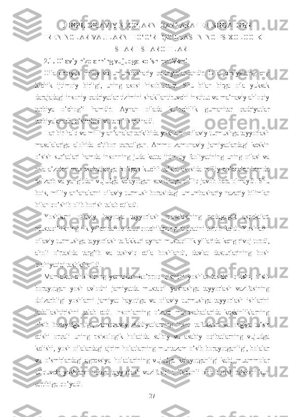 II BOB. OILAVIY  NIZOLARNI BARTARAF ETISHGA DOIR
TRENINGLAR VA ULARNI  TO’G’RI  QO’LLASHNING  PSIXOLOGIK
SHART-SHAROITLARI
2.1.  Oilaviy nizolarning vujudga kelish motivlari
Oila   beqiyos   milliy   va   umumbashariy   qadriyatlardandir.   Oila   jamiyatning   eng
kichik   ijtimoiy   birligi,   uning   asosi   hisoblanadi.   Shu   bilan   birga   oila   yuksak
darajadagi insoniy qadriyatlar tizimini shakllantiruvchi institut va ma’naviy ahloqiy
tarbiya   o’chog’i   hamdir.   Aynan   oilada   ko’pchilik   gumanitar   qadriyatlar
tarbiyalanadi, o’stiriladi va targ’ib qilinadi. 
Har bir halq va milliy an’analar tarkibida yoshlarni oilaviy turmushga tayyorlash
masalalariga   alohida   e’tibor   qaratilgan.   Ammo   zamonaviy   jamiyatlardagi   keskin
o’sish   sur’atlari   hamda   insonning   juda   katta   ijtimoiy   faoliyatining   uning   oilasi   va
oila a’zolari  munosabatlariga  bo’lgan kuchli  ta’siri  asosida  milliy an’analar  hamda
dolzarb va yangitdan vujudga kelayotgan savollarga to’liq javob bera olmaydi. Shu
bois,  milliy  an’analarni   oilaviy turmush  borasidagi   umumbashariy  nazariy  bilimlar
bilan qo’shib olib borish talab etiladi. 
Yoshlarni   oilaviy   hayotga   tayyorlash   masalasining   pedagogik   aspektlari
mustaqillikning  ilk  yillaridanoq  tadqiqotchilarning  diqqatini   tortib  keldi.  Yoshlarni
oilaviy turmushga tayyorlash tafakkuri aynan mustaqillik yillarida keng rivoj topdi,
aholi   o’rtasida   targ’ib   va   tashviq   etila   boshlandi,   davlat   dasturlarining   bosh
mohiyatini tashkil qildi. 
Mamlakat   aholisining   yarmidan   ko’proq   qismini   yoshlar   tashkil   qilishi,   o’sib
borayotgan   yosh   avlodni   jamiyatda   mustaqil   yashashga   tayyorlash   vazifasining
dolzarbligi   yoshlarni   jamiyat   hayotiga   va   oilaviy   turmushga   tayyorlash   ishlarini
jadallashtirishni   talab   etdi.   Insonlarning   o’zaro   munosabatlarida   keskinliklarning
o’sib   borayotganligi,   zamonaviy   ziddiyatlarning   inson   tafakkuri   va   ongiga   ta’sir
etishi   orqali   uning   psixologik   holatida   salbiy   va   asabiy   oqibatlarning   vujudga
kelishi,  yosh   oilalardagi  ajrim   holatlarning  muntazam   o’sib   borayotganligi,  bolalar
va   o’smirlardagi   agressiya   holatlarining   vujudga   kelayotganligi   kabi   muammolar
O’quvchi-yoshlarni   oilaga   tayyorlash   vazifasini   to’laqonli   olib   borish   talabini   kun
tartibiga qo’yadi.  
27 