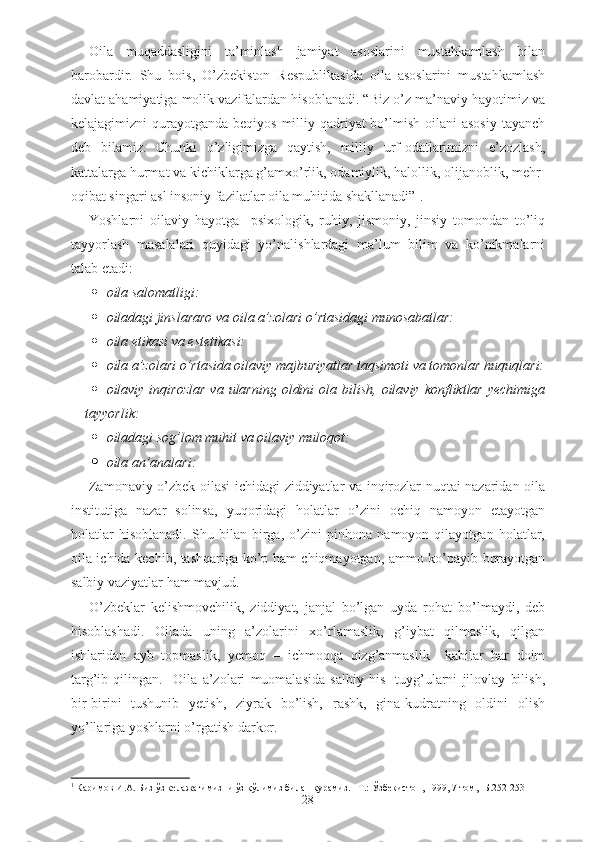 Oila   muqaddasligini   ta’minlash   jamiyat   asoslarini   mustahkamlash   bilan
barobardir.   Shu   bois,   O’zbekiston   Respublikasida   oila   asoslarini   mustahkamlash
davlat ahamiyatiga molik vazifalardan hisoblanadi. “Biz o’z ma’naviy hayotimiz va
kelajagimizni  qurayotganda beqiyos  milliy qadriyat  bo’lmish  oilani  asosiy  tayanch
deb   bilamiz.   Chunki   o’zligimizga   qaytish,   milliy   urf-odatlarimizni   e’zozlash,
kattalarga hurmat va kichiklarga g’amxo’rlik, odamiylik, halollik, olijanoblik, mehr-
oqibat singari asl insoniy fazilatlar oila muhitida shakllanadi” 1
.
Yoshlarni   oilaviy   hayotga     psixologik,   ruhiy,   jismoniy,   jinsiy   tomondan   to’liq
tayyorlash   masalalari   quyidagi   yo’nalishlardagi   ma’lum   bilim   va   ko’nikmalarni
talab etadi:
 oila salomatligi:  
 oiladagi jinslararo va oila a’zolari o’rtasidagi munosabatlar:  
 oila etikasi va estetikasi: 
 oila a’zolari o’rtasida oilaviy majburiyatlar taqsimoti va tomonlar huquqlari:
 oilaviy inqirozlar  va  ularning  oldini   ola bilish,  oilaviy  konfliktlar  yechimiga
tayyorlik:  
 oiladagi sog’lom muhit va oilaviy muloqot:  
 oila an’analari:  
Zamonaviy o’zbek oilasi ichidagi ziddiyatlar va inqirozlar nuqtai nazaridan oila
institutiga   nazar   solinsa,   yuqoridagi   holatlar   o’zini   ochiq   namoyon   etayotgan
holatlar   hisoblanadi.   Shu   bilan   birga,   o’zini   pinhona   namoyon   qilayotgan   holatlar,
oila ichida kechib, tashqariga ko’p ham chiqmayotgan, ammo ko’payib borayotgan
salbiy vaziyatlar ham mavjud. 
O’zbeklar   kelishmovchilik,   ziddiyat,   janjal   bo’lgan   uyda   rohat   bo’lmaydi,   deb
hisoblashadi.   Oilada   uning   a’zolarini   xo’rlamaslik,   g’iybat   qilmaslik,   qilgan
ishlaridan   ayb   topmaslik,   yemoq   –   ichmoqqa   qizg’anmaslik     kabilar   har   doim
targ’ib   qilingan.     Oila   a’zolari   muomalasida   salbiy   his   -tuyg’ularni   jilovlay   bilish,
bir-birini   tushunib   yetish,   ziyrak   bo’lish,   rashk,   gina-kudratning   oldini   olish
yo’llariga yoshlarni o’rgatish darkor. 
1
 Каримов И.А. Биз ўз келажагимизни ўз қўлимиз билан қурамиз. –Т.: Ўзбекистон, 1999, 7-том, -Б.252-253
28 