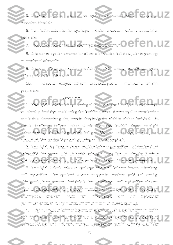 5. Umuman   olganda,   erkaklar   va   ayollarning   suhbat   uchun   tanlaydigan
mavzulari bir xildir.
6. Turli tadbirlarda odamlar ayollarga   nisbatan erkaklarni ko’proq diqqat bilan
eshitadilar.
7. Erkaklar ayollarga nisbatan samimiyroq va ochiqdirlar.
8. Erkaklar va ayollar umuman bir xil narsalar ustidan kulishadi, ularda yumorga
munosabat o’xshashdir.
9. Erkaklar   o’zlariga   nisbatan   mas’ulroq   bo’lib,   omadi   kelmaganda   aybni
qo’proq o’zlaridan qidiradilar.
10. Erkaklar   voqyea-hodisani   avra-astarigacha     muhokama   qilishni
yoqtiradilar.
       Javoblar :
1. Noto’g’ri.   Tadqikotlar ayollarning alohida xususiyati borligini tasdiqlamaydi
va   ulardagi  intuisiya  erkaklardagidan kuchliroq emas.  Ammo ayollar  narsalarning
eng   kichik   elementlarigacha,   mayda-chuydasigacha   alohida   e’tibor   berishadi.   Bu
kichik   detallarga   bo’lgan   etibor   ularda   “intuisiya   kuchli”   degan   noto’g’ri
tushunchaning     shakllanishga   sabab   bo’lgan.   Masalan,   intonasiya,   mimika,   tana
harakatlari, kim qanday kiyinganligi, uning modasi va rangi v.h.
2. Noto’g’ri.  Ayollarga nisbatan erkaklar ko’proq gapiradilar. Tadqiqotlar shuni
ko’rsatdiki,   bir   rasmni   ta’riflab   berish   so’ralganda,   ayollar   uni   o’rtacha   3   minut
ta’riflaganlar, erkaklar esa xuddi shu rasm haqida o’rtacha 13 minut  gapirganlar.
3. Noto’g’ri.   Odatda   erkaklar   ayollarga   nisbatan     ko’proq   boshqa   odamlarga
qo’l   tegizadilar.   Ular   ayollarni   kuzatib   qo’yganda,   mashina   yoki   stol   atrofiga
o’tirilganda,   biror   yordam     berishda   ko’proq   ayollarga     qo’l   tegizadilar,   o’rtacha
olganda, erkaklar ayollarga nisbatan 4 marotaba  ko’proq ayollarga qo’l tegizadilar.
Shuningdek,   erkaklar   o’zaro   ham   bir-birlariga   ko’p   qo’l   tegizadilar
(salomlashganda, sport o’yinlarida, bir-birlarini qo’llab-quvvatlaganda).
4. To’g’ri.  Erkaklar ko’proq bayonot qilsalar ham, aslida ayollar birinchi bo’lib
turli   ijtimoiy   va   oilaviy   muammolar   haqida   gapira   boshlaydilar.   Tadqiqotlar   shuni
ko’rsatadiki, ayollar OITS, narkomaniya,   uyushgan jinoyatchilik, jinsiy kasalliklar
30 