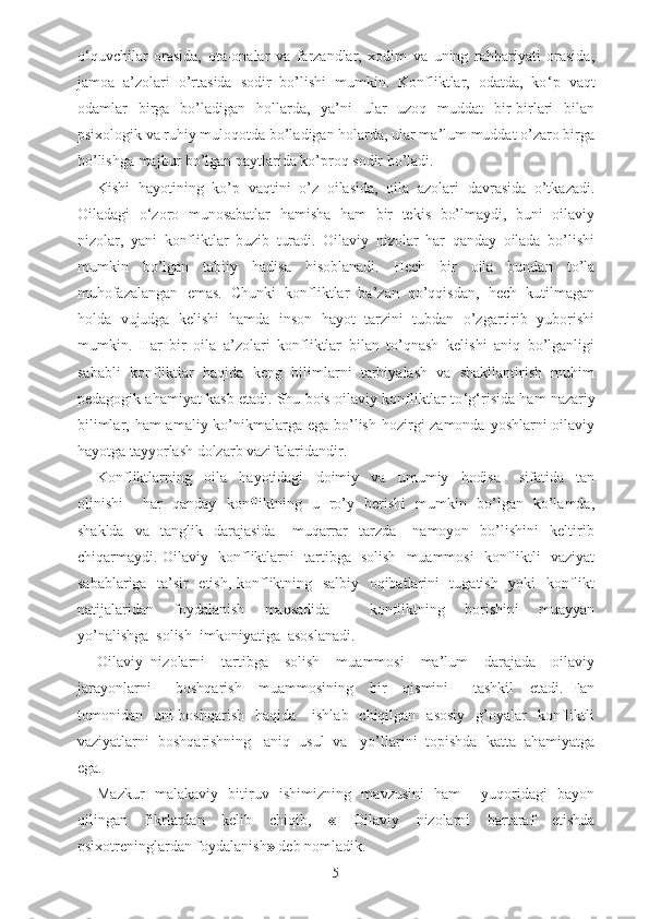 o ‘ quvchilar   orasida,   ota-onalar   va   farzandlar,   xodim   va   uning   rahbariyati   orasida,
jamoa   a’zolari   o’rtasida   sodir   bo’lishi   mumkin.   Konfliktlar,   odatda,   ko ‘ p   vaqt
odamlar   birga   bo’ladigan   hollarda,   ya’ni   ular   uzoq   muddat   bir-birlari   bilan
psixologik va ruhiy muloqotda bo’ladigan holarda, ular ma’lum muddat o’zaro birga
bo’lishga majbur bo’lgan paytlarida ko’proq sodir bo’ladi. 
Kishi   hayotining   ko’p   vaqtini   o’z   oilasida,   oila   azolari   davrasida   o’tkazadi.
Oiladagi   o ‘ zoro   munosabatlar   hamisha   ham   bir   tekis   bo’lmaydi,   buni   oilaviy
nizolar,   yani   konfliktlar   buzib   turadi.   Oilaviy   nizolar   har   qanday   oilada   bo’lishi
mumkin   bo’lgan   tabiiy   hadisa   hisoblanadi.   Hech   bir   oila   bundan   to’la
muhofazalangan   emas.   Chunki   konfliktlar   ba’zan   qo’qqisdan,   hech   kutilmagan
holda   vujudga   kelishi   hamda   inson   hayot   tarzini   tubdan   o’zgartirib   yuborishi
mumkin.   Har   bir   oila   a’zolari   konfliktlar   bilan   to’qnash   kelishi   aniq   bo’lganligi
sababli   konfliktlar   haqida   keng   bilimlarni   tarbiyalash   va   shakllantirish   muhim
pedagogik ahamiyat kasb etadi. Shu bois oilaviy konfliktlar to ‘ g ‘ risida ham nazariy
bilimlar, ham amaliy ko’nikmalarga ega bo’lish hozirgi zamonda yoshlarni  oilaviy
hayotga tayyorlash dolzarb vazifalaridandir.
Konfliktlarning     oila     hayotidagi     doimiy     va     umumiy     hodisa       sifatida     tan
olinishi       har   qanday   konfliktning   u   ro’y   berishi   mumkin   bo’lgan   ko’lamda,
shaklda     va    tanglik    darajasida       muqarrar     tarzda       namoyon     bo’lishini     keltirib
chiqarmaydi. Oilaviy   konfliktlarni   tartibga   solish   muammosi   konfliktli   vaziyat
sabablariga   ta’sir   etish, konfliktning   salbiy   oqibatlarini   tugatish   yoki   konflikt
natijalaridan     foydalanish     maqsadida         konfliktning     borishini     muayyan
yo’nalishga  solish  imkoniyatiga  asoslanadi.
Oilaviy   nizolarni     tartibga     solish     muammosi     ma’lum     darajada     oilaviy
jarayonlarni       boshqarish     muammosining     bir     qismini       tashkil     etadi.   Fan
tomonidan    uni  boshqarish     haqida      ishlab   chiqilgan   asosiy    g’oyalar     konfliktli
vaziyatlarni  boshqarishning   aniq  usul  va   yo’llarini  topishda  katta  ahamiyatga
ega. 
Mazkur   malakaviy   bitiruv   ishimizning   mavzusini   ham     yuqoridagi   bayon
qilingan   fikrlardan   kelib   chiqib,   «   Oilaviy   nizolarni   bartaraf   etishda
psixotreninglardan foydalanish »  deb nomladik. 
5 