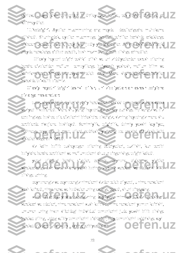 ayniqsa   u   ayol   kishi   tomonidan   bildirilayotgan   bo’lsa,   tan   olishni   o’zlariga   ep
ko’rmaydilar.
10. Noto’g’ri.   Ayollar   muammoning   eng   mayda     detallarigacha   muhokama
qilishadi.   Shuningdek,   ayollar   muammoga   har   turli   ta’riflar   berishda   erkaklarga
nisbatan   ustunroq   bo’lib,   jarayonga   ijodiy   yondashadilar.   Ammo   ayollar   ko’prok,
mayda narsalarga e’tibor qaratib, bosh mazmunni ajratib olishga erinadilar. 
        Oilaviy   hayotni   to’g’ri   tashkil   qilish   va   uni   ziddiyatlardan   asrash   oilaning
barcha   a’zolaridan   ma’lum     tamoyillarga   bo’ysunib   yashash,   ma’lum   bilim   va
ko’nikmalarni   fo’llash   zaruriyatini   talab   etadi.   Mana   shu   talablardan   ba’zilar
borasida to’xtalib o’tamiz.
Oilaviy   hayotni   to’g’ri   tashkil   qilish,   uni   ziddiyatlardan   asrash   bo’yicha
qizlarga maslahatlar:
- turmushga chiqish, uylanish, to’y harakatlari har ikki tomon uchun ham stress
vaziyati hisoblanadi. Mana shu yangi hayotni siz qanday qurishga intilsangiz va o’z
atrofingizga boshqa oila a’zolarini birlashtira olsangiz, sizning hayotingiz mana shu
tartiblarda   rivojlana   boshlaydi.   Samimiylik,   to’g’rilik,   doimiy   yaxshi   kayfiyat,
mehnatga   tayyorlik,   hurmat,   oilani   qadrlash,   yigitning   ota-onasini   e’zozlash   kabi
xislatlar sizga qo’l keladi.
- siz   kelin   bo’lib   tushayotgan   oilaning   qadriyatlari,   tuzilishi,   kun   tartibi
bo’yicha barcha tartiblarni va ma’lumotlarni chuqur o’rganishga to’g’ri keladi.
- yangi   oiladagi   barcha   a’zolar,   qaynota,   qaynona,   qizlar   va   yigitlar
xarakterlariga doir kuzatishlarni yig’ib boring, ularning xarakteri va odatlarini bilib
olishga urining.
- qaynonangiz va qaynotangiz nimalarni sizdan talab qilyapti, u nima narsalarni
xush ko’radi, nima narsa va hodisalar uning asabiga tegadi, shuni o’rganing.
- xuddi   shunday   yostiqdoshingizning   kayfiyati,   mimikasi,   ko’z   qarashlari,
xarakteri va odatlari, nima narsalarni xush ko’rishi, nima narsalarni yomon ko’rishi,
umuman   uning   inson   sifatidagi   individual   tomonlarini   juda   yaxshi   bilib   olishga
harakat qiling, uning salbiy tomonlarini o’chirib, ijobiy tomonlarini oshirishga sayi-
harakat qiling, chunki xotin – erning tarbiyachisidir. 
32 