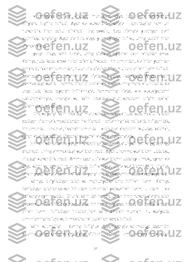 - xotiningizga   bo’lgan   oiladagi   munosabat   sizga   juda   ko’p   parametrlari
bo’yicha   bog’liq   bo’ladi.   Agar   siz   xursand   bo’lsangiz   –   atrofdagilar   ham   uni
hursandlik   bilan   qabul   qilishadi.   Eng   avvalo,   faqat   o’zingiz   yoqtirgan   qizni
xotinlikka   tanglang.   Agar   qiz   bola   sizga   yoqmayotgan   bo’lsa,   uning   taqdiri   bilan
o’ynashmang.
- yangi   oilaga   kirib   borish,   uning   a’zosiga   aylanish   oson   ishlardan   emas.
Kelinga   juda   katta   stress   holati   ta’sir   ko’rsatadi.   Bir   tomondan,  siz   bilan   yaqindan
tanishadi, ikkinchi tomondan, butun oila a’zolari bilan muloqot qilishi lozim bo’ladi.
Boshqalar   bilan   til   topishish   o’z   o’zidan   vujudga   kelmaydi.   Ammo   kelin
zimmasidagi vazifa - hamma bilan til topishishi shart! Uning mana shu holatida siz
unga   juda   katta   tayanch   bo’lishingiz,   hammaning   o’ziga   xos   xususiyatlarini
tushuntirishingiz,   onangiz   va   kelin   orasidagi   munosabatlarni   to’g’ri   tashkil
qilishingiz talab etiladi.
- Ona va yangi kelin orasidagi munosabatlar masalasi juda katta mas’ullik talab
etadigan o’ta nozik masalalardan hisoblanadi. Tarozining ikki pallasida bo’lganidek,
bir tomonda – ona rozi, ikkinchi tomonda – xotin rozi sharoitini   vujudga keltirish,
aynan shunday tartibni o’rnatish va qurish sizning zimmangizda. 
- birinchi kunlardanoq yangi oila tartiblari kelinni mas’uliyatli bo’lishga, tartibga
chaqiradi. Uning zimmasidagi vazifalar ortadi. Agar u hamma vazifalarni uddalasa,
oiladagi xursandlik ortadi. Ammo agar u o’z vazifalarini uddalay olmasa, aynan siz
unga   sabrli   va   qanoatli   munosabatda   bo’lishingiz,   u   o’z   vazifalarini   bilib   olishiga
imkon yaratishingiz lozim bo’ladi. U yangi oilada avvalambor faqat sizga suyanadi.
- kelinga   qo’yiladigan   talab   va   majburiyatlar   aniq   bo’lishi   lozim.   Kelinga
beriladigan   talablar   asosan   bir   odam   tomonidan   yetkazilishi   lozim.   U   odam   –   siz
bo’lsangiz ayni muddao. Chunki kelin deb hamma undan biror narsani o’zicha talab
qilaversa,   ba’zan   bir   paytning   o’zida   bir   necha   joylarga   borib,   bir   necha   ishlarni
qilishi   lozim     bo’ladigan   holatlar   ham   kelib   chiqishi   mumkin.   Bu   vaziyatda
tomonlarning bafurja va bomaslahat ish tutishlari kerak bo’ladi.
- kelin   salomatligi   –   sizning   bo’lg’usi   farzandaringiz   salomatligi   deganidir.
Shuning   uchun   uning   salomatligiga   e’tiborli   bo’ling.   Homilador   ayolni   ovqatdan
34 