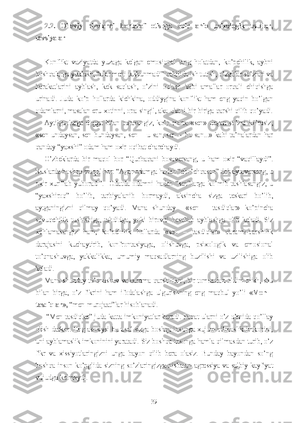 2.2.   Oilaviy   nizolarni   bartaraf   etishga   doir   aniq   psixologik   usullar,
tavsiyalar
Konflikt   vaziyatda   yuzaga   kelgan   emosional   tang   holatdan,   ko’pchilik,   aybni
boshqalarga yuklash, “ular meni tushunmadi” qabilida ish tutish, o’zgalar so’zlari va
harakatlarini   ayblash,   kek   saqlash,   o’zini   oqlash   kabi   amallar   orqali   chiqishga
urinadi.   Juda   ko’p   hollarda   kichkina,   oddiygina   konflikt   ham   eng   yaqin   bo’lgan
odamlarni, masalan eru-xotinni, opa-singil, aka-ukani bir-biriga qarshi qilib qo’yadi.
Aytilganlarga   diqqat   bilan   qarasangiz,   ko’p   marta   «sen»   degan   so’zni   ko’rasiz,
«sen   undaysan,   sen   bundaysan,   sen   –   u   san,   sen   –   bu   san...»   kabi   ta’nalardan   har
qanday “yaxshi” odam ham oxir-oqibat charchaydi.
O’zbeklarda   bir   maqol   bor   “Qurbaqani   bosaversang,   u   ham   oxir   “vaqillaydi”.
Ruslarda boshqa maqol bor: “Agar odamga hadeb “cho’chqasan” deb aytaversang, u
oxir   xurillab   yuboradi”.     Odatda   odamni   hadeb   “sen”larga   ko’mib   tashlasangiz,   u
“yaxshiroq”   bo’lib,   tarbiyalanib   bormaydi,   aksincha   sizga   teskari   bo’lib,
aytganingizni   qilmay   qo’yadi.   Mana   shunday     «sen   –   tasdiqlar»   ko’pincha
sovuqchilik   tushishiga,   tahdidga,   yoki   birovni   besabab   ayblashga   olib   keladi.   Siz
xohlamasangiz   ham,   ko’pchilik   hollarda   «sen   –   tasdiqlar»   qarama-qarshilik
darajasini   kuchaytirib,   konfrontasiyaga,   olishuvga,   psixologik   va   emosional
to’qnashuvga,   yakkalikka,   umumiy   maqsadlarning   buzilishi   va   uzilishiga   olib
keladi.
Mana shunday to’qnashuv va qarama-qarshilikni, bir tomondan oldini olish, shu
bilan   birga,   o’z   fikrini   ham   ifodalashga   ulgurishning   eng   maqbul   yo’li   «Men   –
tasdiqlar»,  “men-murojaat”lar hisoblanadi.
 “Men-tasdiqlar” juda katta imkoniyatlar beradi. Faqat ularni o’z o’rnida qo’llay
olish darkor. Eng asosiysi bu usul sizga boshqa insonga xujum qilmaslik imkonini,
uni ayblamaslik imkoninini yaratadi. Siz boshqa insonga hamla qilmasdan turib, o’z
fikr   va   xissiyotlaringizni   unga   bayon   qilib   bera   olasiz.   Bunday   bayondan   so’ng
boshqa inson ko’nglida sizning so’zlaringizga nisbatan agressiya va salbiy kayfiyat
vujudga kelmaydi. 
39 