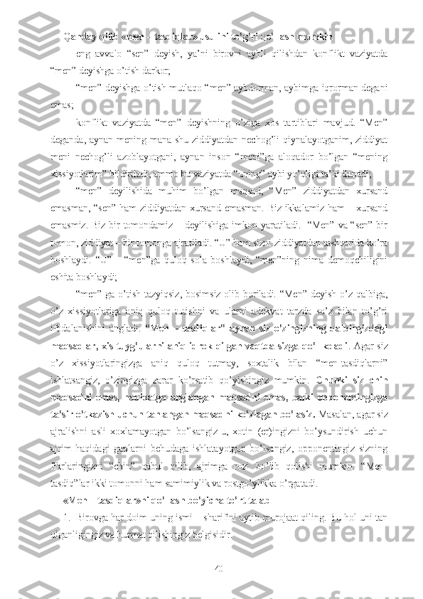 Qanday qilib «men – tasdiqlar» usulini to’g’ri qo’llash mumkin
- eng   avvalo   “sen”   deyish,   ya’ni   birovni   aybli   qilishdan   konflikt   vaziyatda
“men” deyishga o’tish darkor;
- “men” deyishga o’tish   mutlaqo “men” aybdorman, aybimga iqrorman degani
emas;
- konflikt   vaziyatda   “men”   deyishning   o’ziga   xos   tartiblari   mavjud.   “Men”
deganda, aynan mening mana shu ziddiyatdan nechog’li  qiynalayotganim, ziddiyat
meni   nechog’li   azoblayotgani,   aynan   inson   “meni”ga   aloqador   bo’lgan   “mening
xissiyotlarim” bildiriladi, ammo bu vaziyatda “uning” aybi yo’qligi ta’kidlanadi;
- “men”   deyilishida   muhim   bo’lgan   maqsad,   “Men”   ziddiyatdan   xursand
emasman, “sen” ham ziddiyatdan xursand emasman. Biz ikkalamiz ham – xursand
emasmiz. Biz bir tomondamiz – deyilishiga  imkon yaratiladi.   “Men” va “sen” bir
tomon, ziddiyat – bir tomonga ajratiladi. “U” ham sizni ziddiyatdan tashqarida ko’ra
boshlaydi.   “U”   –   “men”ga   quloq   sola   boshlaydi,   “men”ning   nima   demoqchiligini
eshita boshlaydi;
- “men” ga o’tish tazyiqsiz,  bosimsiz olib boriladi. “Men”  deyish o’z qalbiga,
o’z   xissiyotlariga   aniq   quloq   tutishni   va   ularni   adekvat   tarzda   so’z   bilan   to’g’ri
ifodalanishini   angladi.   “Men   –   tasdiqlar”   aynan   siz   o’zingizning   qalbingizdagi
maqsadlar, xis-tuyg’ularni aniq idrok qilgan vaqtda sizga qo’l keladi . Agar siz
o’z   xissiyotlaringizga   aniq   quloq   tutmay,   soxtalik   bilan   “men-tasdiqlarni”
ishlatsangiz,   o’zingizga   zarar   ko’rsatib   qo’yishingiz   mumkin.   Chunki   siz   chin
maqsadni   emas,   haqiqatga   anglangan   maqsadni   emas,   balki   opponentingizga
ta’sir o’tkazish uchun tanlangan maqsadni ko’zlagan bo’lasiz.  Masalan, agar siz
ajralishni   asli   xoxlamayotgan   bo’lsangiz-u,   xotin   (er)ingizni   bo’ysundirish   uchun
ajrim   haqidagi   gaplarni   behudaga   ishlatayotgan   bo’lsangiz,   opponentingiz   sizning
fikrlaringizni   “chin”   qabul   qilib,   ajrimga   rozi   bo’lib   qolishi   mumkin.   “Men-
tasdiq”lar ikki tomonni ham samimiylik va rostgo’ylikka o’rgatadi.
«Men – tasdiqlar»ni qo’llash bo’yicha to’rt talab
1. Birovga har doim uning ismi – sharifini aytib murojaat qiling. Bu hol uni tan
olganligingiz va hurmat qilishingiz belgisidir.
40 