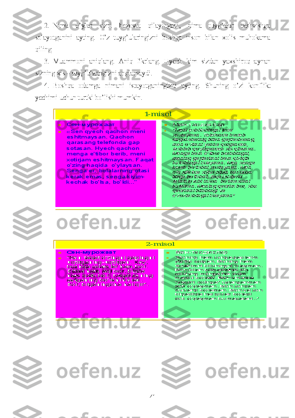 2. Nima   o’ylar   sizni   bezovta   qilayotgani,   nima   tuyg’ular   tashvishga
solayotganini   ayting.   O’z   tuy g’ ularingizni   bosh q a   inson   bilan   xolis   muhokama
qiling
3. Muammoni   aniqlang.   Aniq   fikrlang.   Hyech   kim   s izdan   yaxshi roq   aynan
s izning xis – tuyg’ularingizni anglamaydi.
4. Boshqa   odamga   nimani   istayotganingizni   ayting.   Shuning   o’ zi   konflikt
yechimi uchun turtki bo’lishi mumkin.1-misol	
	Сен	-мурожаат	
	«Sen qyech qachon meni 
eshitmaysan. Qachon 
qarasang telefonda gap 
sotasan. Hyech qachon 
menga e	’tibor berib, meni 	
xotirjam eshitmaysan. Faqat 
o’zing haqida  o	’ylaysan. 	
Senga er, bolalarning otasi 
kerak emas, senga kiyim	-	
kechak bo	’lsa, bo	’ldi...	”	
	Мен	-тасдиклар	
	“Meni eshitishingni juda xoxlayman. Telefonda hadeb dugonalarinig bilan gaplashsang, men o	’zimni yakka qolgandek, 	tashlab qo	’yilgandek xis qilaman. 	Menga ham e	’tibor berishingni, 	mening gaplarimni ham qiziqib kutishingni istayman. Men senga kerak bo	’lishni xoxlayman. Men 	ota sifatida sizlar bilan har doim  birga bo	’lishni, faqat sizlarni 	ta’minlovchi inson  bo	’lmaslikni 	kutaman. Mening qadrim bor, shu qadrimni bilishingi va e’zozlashingni istayman	”	
2-misol	
	Сен	-мурожаат	
	“Sen faqat o	’zingni gapingni 	uqtirganing	-uqtirgan. Xey, 	boshqa odamlar ham bor. Bizda ham aql bor, bizda ham qalb bor. Faqat sening aytganing bo	’lishi kerak. 	Bor, bilganingcha hal qil!	”.	
	Мен	-тасдиклар	
	“Mening ham senga gaplarim yig	’ilib qolgan. Mening ham 	fikrlarimni bilishingni istayman. Men bilan bomaslahat ish qilishing menga har doim ma	’qul bo	’ladi. Men shunda 	“yaxshi xotinga	”uylanganman 	deb o	’ylayman. Men sendan 	xursand bo	’laman. Men va sen 	birgalikda hal qilsak bo	’ladi 	deb o	’ylayman bu masalani..	”
41 