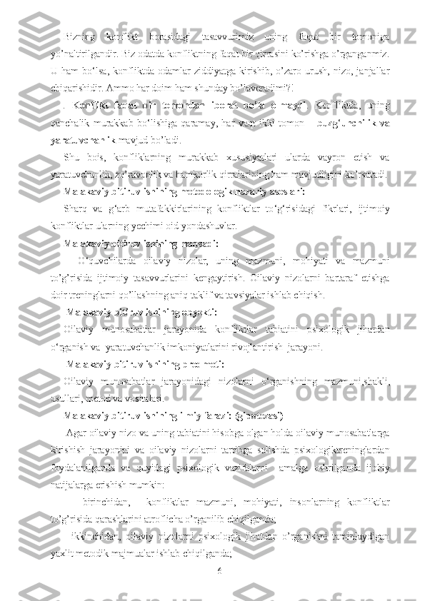 Bizning   konflikt   borasidagi   tasavvurimiz   uning   faqat   bir   tomoniga
yo’naltirilgandir. Biz odatda konfliktning faqat bir qirrasini ko’rishga o’rganganmiz.
U   ham   bo ‘ lsa,   konfliktda   odamlar   ziddiyatga   kirishib,   o’zaro   urush,   nizo,   janjallar
chiqarishidir. Ammo har doim ham shunday bo’laveradimi?! 
.   Konflikt   faqat   bir   tomondan   iborat   bo’la   olmaydi .   Konfliktda,   uning
qanchalik   murakkab   bo ‘ lishiga   qaramay,   har   vaqt   ikki   tomon   –   buzg ‘ unchilik   va
yaratuvchanlik  mavjud bo’ladi. 
Shu   bois,   konfliklarning   murakkab   xususiyatlari   ularda   vayron   etish   va
yaratuvchanlik, zo’ravonlik va hamkorlik qirralarining ham mavjudligini ko’rsatadi.
Malakaviy bitiruv ishining metodologik nazariy asoslari:
Sharq   va   g ‘ arb   mutafakkirlarining   konfliktlar   to ‘ g ‘ risidagi   fikrlari,   ijtimoiy
konfliktlar ularning yechimi oid yondashuvlar.
Malakaviy bitiruv ishining maqsadi:
    O ‘ quvchilarda   oilaviy   nizolar,   uning   mazmuni,   mohiyati   va   mazmuni
to’g’risida   ijtimoiy   tasavvurlarini   kengaytirish.   Oilaviy   nizolarni   bartaraf   etishga
doir treninglarni qo’llashning aniq taklif va tavsiyalar ishlab chiqish.
  Malakaviy bitiruv ishining obyekti:
Oilaviy   munosabatlar   jarayonida   konfliktlar   tabiatini   psixologik   jihatdan
o ‘ rganish va  yaratuvchanlik imkoniyatlarini rivojlantirish  jarayoni.
 Malakaviy bitiruv ishining predmeti:
Oilaviy   munosabatlar   jarayonidagi   nizolarni   o ‘ rganishning   mazmuni,shakli,
usullari, metod va vositalari.
Malakaviy bitiruv ishining ilmiy farazi: (gipotezasi)
 Agar oilaviy nizo va uning tabiatini hisobga olgan holda oilaviy munosabatlarga
kirishish   jarayonini   va   oilaviy   nizolarni   tartibga   solishda   psixologiktreninglardan
foydalanilganda   va   quyidagi   psixologik   vazifalarni     amalga   oshrilganda   ijobiy
natijalarga erishish mumkin:
    -birinchidan,     konfliktlar   mazmuni,   mohiyati,   insonlarning   konfliktlar
to’g’risida qarashlarini atroflicha o’rganilib chiqilganda;
  -ikkinchidan,   oilaviy   nizolarni   psixologik   jihatdan   o’rganishni   taminlaydigan
yaxlit metodik majmualar ishlab chiqilganda;
6 