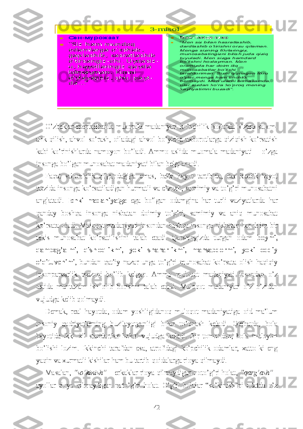 3-misol	
	Сен	-мурожаат	
	“Siz ham mundoq 
odamlarga o	’xshab, 	
gaplashib, xasratlashib 
o’tirsangiz	-chi. Uydasiz	-	
u, hayollaringiz qayda 
bilmayman. Kimni 
o’ylayapsiz, shu  payt	-	
da...	”	
	Мен	-тасдиклар		“Men siz bilan hasratlashib, dardlashib o	’tirishni orzu qilaman. 	Menga sizning fikrlaringiz, munosabatingizni bilish juda qiziq tuyuladi. Men sizga hamdard bo	’lishni hoxlayman. Men 	oramizda har doim iliq munosabatlar bo	’lishi 	tarafdoriman. Sizni qiynagan fikru o’ylar menga ham tinchlik bermaydi. Men ularni bilmasamda, ular sizdan ko	’ra ko	’proq mening 	kayfiyatimni buzadi	”.O’zbeklar   mentalitetida   muomala   madaniyati   ko’pchilik   hollarda   o’zaro   salom-
alik   qilish,   ahvol   so’rash,   oiladagi   ahvol   bo’yicha   axborotlarga   qiziqish   ko’rsatish
kabi   ko’rinishlarda   namoyon   bo’ladi.   Ammo   aslida   muomala   madaniyati   –   o’zga
insonga bo’lgan munosabat madaniyati bilan belgilanadi. 
Faqat   salom-alik   qilgandagiga   emas,   balki   hayot   tartibida,   har   kunlik   hayot
tarzida insonga ko’rsatiladigan hurmatli va e’zozli, samimiy va to’g’ri munosabatni
anglatadi.   Ichki   madaniyatga   ega   bo’lgan   odamgina   har   turli   vaziyatlarda   har
qanday   boshqa   insonga   nisbatan   doimiy   to’g’ri,   samimiy   va   aniq   munosabat
ko’rsata oladi. Muloqot madaniyati insondan boshqa insonga nisbatan har doim bir
tekis   munosabat   ko’rsatilishini   talab   etadi.   Qarshingizda   turgan   odam   boymi,
qambag’almi,   qishloqlikmi,   yoki   shaharlikmi,   mansabdormi,   yoki   oddiy
o’qituvchimi ,   bundan   qat’iy   nazar   unga   to’g’ri   munosabat   ko’rsata   olish   haqiqiy
insonparvarlik   mezoni   bo’lib   kelgan.   Ammo   muloqot   madaniyati   insondan   o’z
ustida   muntazam   ish   olib   borishni   talab   etadi.   Muloqot   madaniyati   o’z   o’zidan
vujudga kelib qolmaydi.
Demak,   real   hayotda,   odam   yoshligidanoq   muloqot   madaniyatiga   oid   ma’lum
insoniy   qadriyatlarning   buzilayotganligi   bilan   to’qnash   keladi.   Oqibatda,   bola
hayotida   ikki   xil   standartlar   holati   vujudga   keladi.   Bir   tomondan,   bola   muloyim
bo’lishi   lozim.   Ikkinchi   tarafdan   esa,   atrofidagi   ko’pchilik   odamlar,   xatto-ki   eng
yaqin va xurmatli kishilar ham bu tartib-qoidalarga rioya qilmaydi. 
Masalan,  “so’kinish”  – erkaklar rioya qilmaydigan noto’g’ri holat,  “qarg’ash”  -
ayollar   rioya   qilmaydigan   noto’g’ri   holat.   O’g’il   bolalar   “so’kinish”ni   odatda   o’z
42 