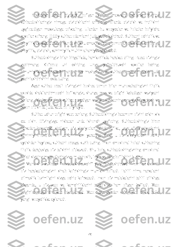 - Boshqalar   uchun   qiziqarli   bo’lgan   suhbat   mavzuini   tanlang.   Sizning
suhbatdoshlaringiz   nimaga   qiziqishlarini   aniqlang.   Ularda   qiziqish   va   intilishni
uyg’otadigan   mavzularga   to’xtaling.   Ulardan   bu   voqyealar   va   holatlar   bo’yicha
savollar so’rang. Oddiy suhbat odamlarni juda yaqinlashtiradi. Suhbatni ochiqlik va
moyillik asosiga quring. Bunda mavzu emas, ko’proq tomonlar orasidagi bir biriga
moyillik, qiziqish, samimiylik muhim ahamiyat kasb etadi.
- Suhbatdoshingiz bilan birgalikda, hamkorlikda harakat qiling. Faqat o’zingiz
gapirmang.   Ko’proq   uni   eshiting.   Unga   yo’naltiruvchi   savollar   bering.
Umumiylikka   keltiruvchi   har   qanday   mashg’ulot   va   suhbat   tomonlar   orasini   juda
yaqinlashtirishini esda tuting.
- Agar   suhbat   orqali   o’zingizni   boshqa   tomon   bilan   munosabatingizni   iliqlik
asosida   shakllantirmoqchi   bo’lsangiz,   shunga   mos   va   to’g’ri   keladigan   vaziyatni
tanlang. Ikkalangiz tinch suhbat quradigan vaziyat suhbatning ana shunday tinch va
ravon o’tishida juda katta rol o’ynaydi.
- Suhbat uchun to’g’ri vaqt tanlang. Suhbatdoshingiz batamom o’zini erkin xis
eta   olsin.   O’zingizga   nisbatan   unda   ishonch   uyg’oting.   Suhbatdoshingiz   biror
narsadan   havotirda,   siqilgan,   o’z   xissiyotlari   ichida   bo’lsa,   unga   o’z   xissiyotlarini
samimiy   o’rtoqlashishi   uchun   imkon   yarating.   Yoki,   u   o’z   xissiyotlarini   ochiq
aytishdan hayiqsa, suhbatni  orqaga surib turing. Inson emosional  holati suhbatning
iliqlik   darajasiga   o’z   ta’sirini   o’tkazadi.   Shu   bois,   suhbatdoshingizning   emosional
holati sizning maqsadlaringizga mutanosib, loyiq va teng bo’lishini kuting.
Mana   shu   suhbatni   “sovuqlashtiruvchi”   yoki   “iliqlashtiruvchi”   omillar   asosida
o’z   harakatlaringizni   sinab   ko’rishingiz   mumkin   bo’ladi.   Tahlil   nima   narsalarni
qilmaslik   lozimligini   sizga   ochiq   ko’rsatadi.   Inson   o’z   malakalarini   tahlil   qilishga
o’tganda,   u   o’z   xato   va   kamchiliklarini   tuzatishga   ham   o’tgan   bo’ladi.   Xato
to’g’rilanmagunicha   xato   hisoblanadi.   Xato   tuzatilgandan   so’ng   xato   emas,   balki
yangi  voqyelikka aylanadi.
46 