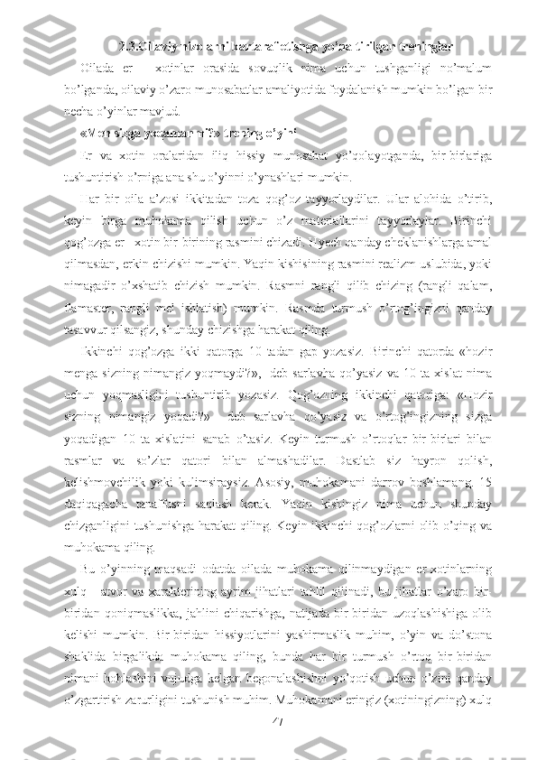 2.3.Oilaviy nizolarni bartaraf etishga yo’naltirilgan treninglar
Oilada   er   -   xotinlar   orasida   sovuqlik   nima   uchun   tushganligi   no’malum
bo’lganda, oilaviy o’zaro munosabatlar amaliyotida foydalanish mumkin bo’lgan bir
necha o’yinlar mavjud. 
«Men sizga yoqamanmi?» trening o’yini
Er   va   xotin   oralaridan   iliq   hissiy   munosabat   yo’qolayotganda,   bir-birlariga
tushuntirish o’rniga ana shu o’yinni o’ynashlari mumkin.
Har   bir   oila   a’zosi   ikkitadan   toza   qog’oz   tayyorlaydilar.   Ular   alohida   o’tirib,
keyin   birga   muhokama   qilish   uchun   o’z   materiallarini   tayyorlaylar.   Birinchi
qog’ozga er - xotin bir-birining rasmini chizadi. Hyech qanday cheklanishlarga amal
qilmasdan, erkin chizishi mumkin. Yaqin kishisining rasmini realizm uslubida, yoki
nimagadir   o’xshatib   chizish   mumkin.   Rasmni   rangli   qilib   chizing   (rangli   qalam,
flamaster,   rangli   mel   ishlatish)   mumkin.   Rasmda   turmush   o’rtog’ingizni   qanday
tasavvur qilsangiz, shunday chizishga harakat qiling. 
Ikkinchi   qog’ozga   ikki   qatorga   10   tadan   gap   yozasiz.   Birinchi   qatorda   «hozir
menga   sizning   nimangiz   yoqmaydi?»,-   deb   sarlavha   qo’yasiz   va   10   ta   xislat   nima
uchun   yoqmasligini   tushuntirib   yozasiz.   Qog’ozning   ikkinchi   qatoriga:   «Hozir
sizning   nimangiz   yoqadi?»     deb   sarlavha   qo’yasiz   va   o’rtog’ingizning   sizga
yoqadigan   10   ta   xislatini   sanab   o’tasiz.   Keyin   turmush   o’rtoqlar   bir-birlari   bilan
rasmlar   va   so’zlar   qatori   bilan   almashadilar.   Dastlab   siz   hayron   qolish,
kelishmovchilik   yoki   kulimsiraysiz.   Asosiy,   muhokamani   darrov   boshlamang.   15
daqiqagacha   tanaffusni   saqlash   kerak.   Yaqin   kishingiz   nima   uchun   shunday
chizganligini tushunishga harakat qiling. Keyin ikkinchi qog’ozlarni olib o’qing va
muhokama qiling. 
Bu   o’yinning   maqsadi   odatda   oilada   muhokama   qilinmaydigan   er-xotinlarning
xulq   -   atvor   va   xarakterining   ayrim   jihatlari   tahlil   qilinadi,   bu   jihatlar   o’zaro   bir-
biridan   qoniqmaslikka,   jahlini   chiqarishga,   natijada   bir-biridan   uzoqlashishiga   olib
kelishi   mumkin.   Bir-biridan   hissiyotlarini   yashirmaslik   muhim,   o’yin   va   do’stona
shaklida   birgalikda   muhokama   qiling,   bunda   har   bir   turmush   o’rtoq   bir-biridan
nimani   hohlashini   vujudga   kelgan   begonalashishni   yo’qotish   uchun   o’zini   qanday
o’zgartirish zarurligini tushunish muhim. Muhokamani eringiz (xotiningizning) xulq
47 