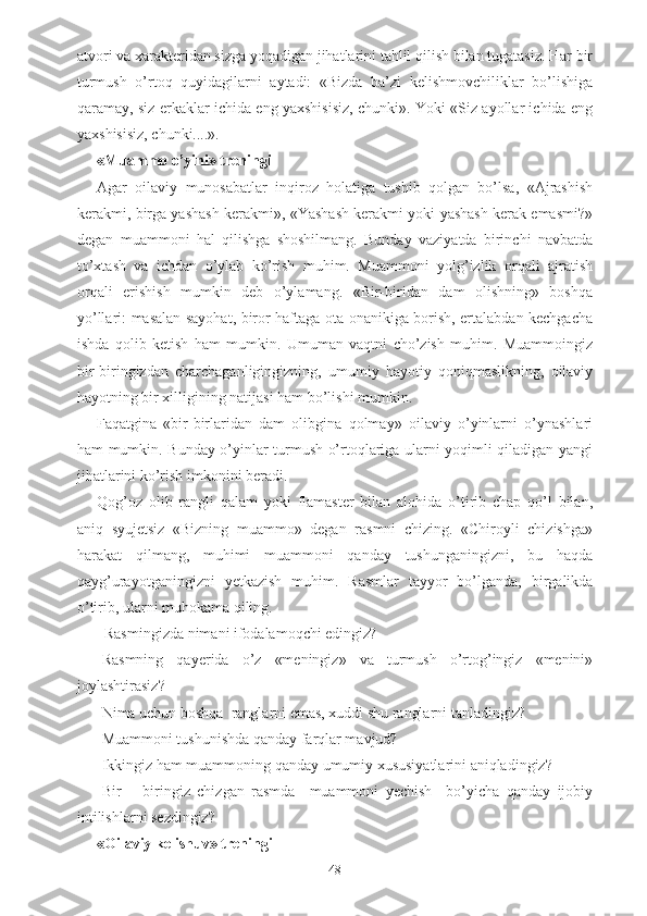 atvori va xarakteridan sizga yoqadigan jihatlarini tahlil qilish bilan tugatasiz. Har bir
turmush   o’rtoq   quyidagilarni   aytadi:   «Bizda   ba’zi   kelishmovchiliklar   bo’lishiga
qaramay, siz erkaklar ichida eng yaxshisisiz, chunki». Yoki «Siz ayollar ichida eng
yaxshisisiz, chunki....». 
«Muammo o’yini» treningi
Agar   oilaviy   munosabatlar   inqiroz   holatiga   tushib   qolgan   bo’lsa,   «Ajrashish
kerakmi, birga yashash kerakmi», «Yashash kerakmi yoki yashash kerak emasmi?»
degan   muammoni   hal   qilishga   shoshilmang.   Bunday   vaziyatda   birinchi   navbatda
to’xtash   va   ichdan   o’ylab   ko’rish   muhim.   Muammoni   yolg’izlik   orqali   ajratish
orqali   erishish   mumkin   deb   o’ylamang.   «Bir-biridan   dam   olishning»   boshqa
yo’llari: masalan sayohat, biror haftaga ota-onanikiga borish, ertalabdan kechgacha
ishda   qolib   ketish   ham   mumkin.   Umuman   vaqtni   cho’zish   muhim.   Muammoingiz
bir-biringizdan   charchaganligingizning,   umumiy   hayotiy   qoniqmaslikning,   oilaviy
hayotning bir xilligining natijasi ham bo’lishi mumkin. 
Faqatgina   «bir-birlaridan   dam   olibgina   qolmay»   oilaviy   o’yinlarni   o’ynashlari
ham mumkin. Bunday o’yinlar turmush o’rtoqlariga ularni yoqimli qiladigan yangi
jihatlarini ko’rish imkonini beradi. 
Qog’oz   olib   rangli   qalam   yoki   flamaster   bilan   alohida   o’tirib   chap   qo’l   bilan,
aniq   syujetsiz   «Bizning   muammo»   degan   rasmni   chizing.   «Chiroyli   chizishga»
harakat   qilmang,   muhimi   muammoni   qanday   tushunganingizni,   bu   haqda
qayg’urayotganingizni   yetkazish   muhim.   Rasmlar   tayyor   bo’lganda,   birgalikda
o’tirib, ularni muhokama qiling. 
–Rasmingizda nimani ifodalamoqchi edingiz?
-Rasmning   qayerida   o’z   «meningiz»   va   turmush   o’rtog’ingiz   «menini»
joylashtirasiz?
-Nima uchun boshqa  ranglarni emas, xuddi shu ranglarni tanladingiz?
-Muammoni tushunishda qanday farqlar mavjud?
-Ikkingiz ham muammoning qanday umumiy xususiyatlarini aniqladingiz?
-Bir   –   biringiz   chizgan   rasmda     muammoni   yechish     bo’yicha   qanday   ijobiy
intilishlarni sezdingiz?
«Oilaviy kelishuv» treningi 
48 