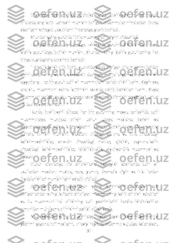 O’yinning   boshlanishida   ishtirokchilardan   boshlovchi   hozirgi   paytda
oilalarda   eng   ko’p   uchrashi   mumkin   bo’lgan   muammolar   nimalardan   iborat
ekanligini so’raydi. Javoblarni flipchartga yozib boriladi.
Shundan so’ng guruhda "Oila muammolari" o’yini o’tkaziladi.
Faoliyatning   bu   turini   amalga   oshirishda   guruhni   5-8   kishidan   iborat
kichik   guruhlarga   bo’lish   mumkin.   Shundan   so’ng   kichik   guruhlarning   har
biriga quyidagicha topshiriq beriladi:
"Birgalikda ish olib borib, yuqorida sanab o’tilgan oila muammolaridan
birini   tanlab   oling   va   shu   asosda   10   daqiqaga   mo’ljallangan   sahna   ko’rinishi
tayyorlang. Har bir guruh turli xil muammolarni tanlab olishi lozim. Keyin esa
ana   shu   muammoni   sahna   ko’rinishi   asosida   ochib   berishlari   lozim.   Sizga
muammoni tanlash va shu muammo asosida sahna ko’rinishi tayyorlash uchun
15 daqiqa vaqt beriladi".
Bunda   boshlovchi   albatta   har   bir   guruhning   mavzu   tanlashida   turli
muammolarga   murojaat   qilishi   uchun   ularga   maslahat   berishi   va
tayyorlanayotgan   sahna   ko’rinishlarini   kuzatib   borishi   lozim.   Muammolar
turlicha   bo’lishi   mumkin.   Masalan:   oiladagi   ota-ona   va   bola   o’rtasidagi
kelishmovchiliklar,   er-xotin   o’rtasidagi   nizolar,   ajralish,   qaynona-kelin
o’rtasidagi   kelishmovchiliklar,   ichkilikbozlik,   giyohvandlik   muammosi   va
hokazo.
Guruh   a’zolariga   o’z   chiqishlarini   namoyish   etishlarida   turli   xil
usullardan   masalan:   musiqa,   raqs,   yumor,   dramatik   o’yin   va   h.k.   lardan
foydalanishlari mumkinligini eslatib o’tiladi.
Guruhlar   o’zlari   tayyorlagan   sahna   ko’rinishini   namoyish   etib
bo’lganlaridan   so’ng   ko’tarib   chiqilgan   muammoning   kelib   chiqish   sabablari
va   bu   muammoni   hal   qilishning   turli   yechimlarini   barcha   ishtirokchilar
tomonidan muhokama qilinishini tashkil qilish kerak.
Muhokamadan   so’ng   o’quvchilarga,   hyech   qaysi   oilaviy   muammoning
yechimi   yagona   bo’lmasligini,   oilaviy   hayotda   muammo   vujudga   kelar   ekan,
50 