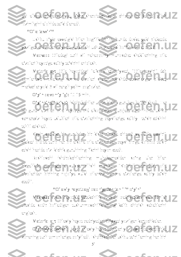 uni   albatta   o’sha   vaziyat,   o’sha   sharoitdan   kelib   chiqqan   holda   hal   qilish
lozimligini alohida ta’kidlanadi.
"Oila tasviri"
Ushbu   o’yin   avvalgisi   bilan   bog’lik   bo’lib,   bunda   doska   yoki   plakatda
yozilgan afsonalar ro’yxati guruh ishi uchun material bo’lib xizmat qiladi.
Maqsad:   Oiladagi   turli   xil   nahaqqoniy   munosabat   shakllarining   oila
a’zolari hayotiga salbiy ta’sirini aniqlash.
Materiallar:   Oila   hayotidagi   "afsona"lar   ro’yxati,   "Oila   tasviri"   deb
nomlanuvchi   oilaning   hamma   a’zolari   shartli   ravishda   tasvirlangan   plakat,
markerlar yoki 3 xil rangli yelim qog’ozlar.
O’yin davomiyligi:  10-15 min.
O’yinning borishi:  ishtirokchilar uchta kichik guruhga bo’linishadi. Har
bir   guruh   a’zolari   oila   hayotiga   oid   afsonalarga   murojaat   etgan   holda   ushbu
samarasiz   hayot   uslublari   oila   a’zolarining   qaysilariga   salbiy     ta’sir   etishini
tahlil etishadi.
Keyin   esa   har   bir   guruhdan   bir   kishi   o’rtaga   chiqadi   va   "Oila   tasviri"
plakati   oldida   turib   har   bir   afsona   oila   a’zolaridan   qaysi   biriga   ko’proq   ta’sir
etishi haqida o’z  kichik guruhining fikrini bayon etadi.
Boshlovchi   ishtirokchilarining   muhokamasidan   so’ng   ular   bilan
birgalikda   quyidagicha   xulosa   qilishi   mumkin:   "Ko’rinib   turibdiki,   oila
a’zolaridan   birining   nojo’ya   xulki   oilaning   hamma   a’zolariga   salbiy   ta’sir
etadi".
"Oilaviy hayotdagi qadriyatlar tahlili" o’yini
Maqsad:   Inson   hayotida   yetakchilik   qiluvchi   qadriyatlarni   va   odamlar
orasida   sodir   bo’ladigan   tushunmovchiliklarning   kelib   chiqish   sabablarini
anglash.
Materiallar:  Oilaviy hayot qadriyatlari ro’yxati yozilgan kartochkalar.
O’yinning borishi : Baxtli oilaviy hayot ta’riflari yozilgan 6 ta kartochka
xonaning turli tomonlariga qo’yiladi. Ishtirokchilar ushbu ta’riflarning har biri
51 