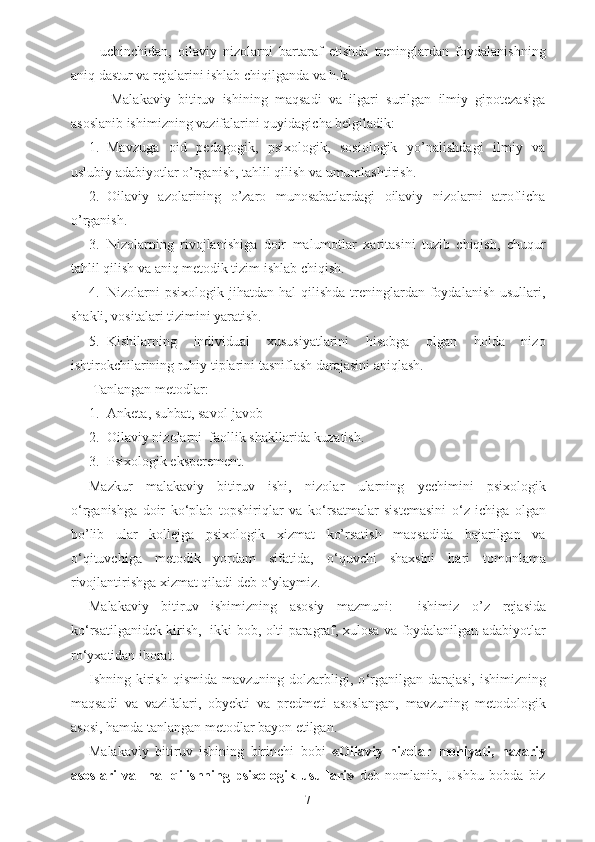   -uchinchidan,   oilaviy   nizolarni   bartaraf   etishda   treninglardan   foydalanishning
aniq dastur va rejalarini ishlab chiqilganda va h.k.
      Malakaviy   bitiruv   ishining   maqsadi   va   ilgari   surilgan   ilmiy   gipotezasiga
asoslanib ishimizning vazifalarini quyidagicha belgiladik:
1. Mavzuga   oid   pedagogik,   psixologik,   sosiologik   yo’nalishdagi   ilmiy   va
uslubiy adabiyotlar o’rganish, tahlil qilish va umumlashtirish.
2. Oilaviy   azolarining   o’zaro   munosabatlardagi   oilaviy   nizolarni   atroflicha
o’rganish.
3. Nizolarning   rivojlanishiga   doir   malumotlar   xaritasini   tuzib   chiqish,   chuqur
tahlil qilish va aniq metodik tizim ishlab chiqish.
4. Nizolarni   psixologik  jihatdan  hal   qilishda  treninglardan  foydalanish  usullari,
shakli, vositalari tizimini yaratish.
5. Kishilarning   individual   xususiyatlarini   hisobga   olgan   holda   nizo
ishtirokchilarining ruhiy tiplarini tasniflash darajasini aniqlash.
  Tanlangan metodlar:
1. Anketa ,  suhbat ,  savol - javob
2. Oilaviy nizolarni   faollik shakllarida kuzatish.
3. Psixologik eksperement.
Mazkur   malakaviy   bitiruv   ishi,   nizolar   ularning   yechimini   psixologik
o ‘ rganishga   doir   ko ‘ plab   topshiriqlar   va   ko ‘ rsatmalar   sistemasini   o ‘ z   ichiga   olgan
bo’lib   ular   kollejga   psixologik   xizmat   ko’rsatish   maqsadida   bajarilgan   va
o ‘ qituvchiga   metodik   yordam   sifatida,   o ‘ quvchi   shaxsini   hari   tomonlama
rivojlantirishga xizmat qiladi deb o ‘ ylaymiz.
Malakaviy   bitiruv   ishimizning   asosiy   mazmuni:     ishimiz   o ’ z   rejasida
ko ‘ rsatilganidek kirish,   ikki bob, olti paragraf, xulosa va foydalanilgan adabiyotlar
ro ‘ yxatidan iborat.
Ishning kirish  qismida  mavzuning dolzarbligi, o ‘ rganilgan  darajasi,  ishimizning
maqsadi   va   vazifalari,   obyekti   va   predmeti   asoslangan,   mavzuning   metodologik
asosi, hamda tanlangan metodlar bayon etilgan.
Malakaviy   bitiruv   ishining   birinchi   bobi   « Oilaviy   nizolar   mohiyati,   nazariy
asoslari   va     hal   qilishning   psixologik   usullari»   deb   nomlanib,   Ushbu   bobda   biz
7 