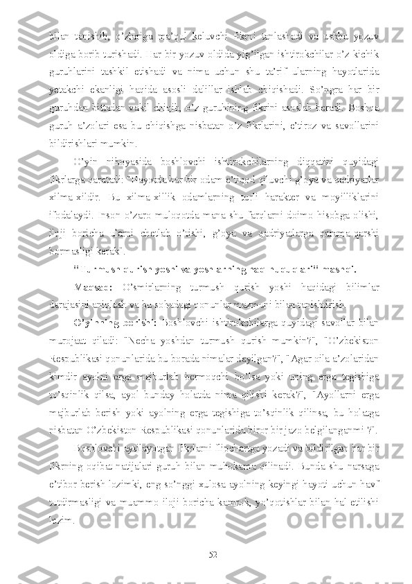 bilan   tanishib,   o’zlariga   ma’qul   keluvchi   fikrni   tanlashadi   va   ushbu   yozuv
oldiga borib turishadi. Har bir yozuv oldida yig’ilgan ishtirokchilar o’z kichik
guruhlarini   tashkil   etishadi   va   nima   uchun   shu   ta’rif   ularning   hayotlarida
yetakchi   ekanligi   haqida   asosli   dalillar   ishlab   chiqishadi.   So’ngra   har   bir
guruhdan   bittadan  vakil   chiqib,   o’z   guruhining   fikrini   asoslab   beradi.   Boshqa
guruh   a’zolari   esa   bu   chiqishga   nisbatan   o’z   fikrlarini,   e’tiroz   va   savollarini
bildirishlari mumkin.
O’yin   nihoyasida   boshlovchi   ishtirokchilarning   diqqatini   quyidagi
fikrlarga qaratadi: "Hayotda har bir odam e’tiqod qiluvchi g’oya va qadriyatlar
xilma-xildir.   Bu   xilma-xillik   odamlarning   turli   harakter   va   moyilliklarini
ifodalaydi.   Inson   o’zaro   muloqotda   mana   shu   farqlarni   doimo   hisobga   olishi,
iloji   boricha   ularni   chetlab   o’tishi,   g’oya   va   qadriyatlarga   qarama-qarshi
bormasligi kerak".
"Turmush qurish yoshi va yoshlarning haq-huquqlari" mashqi.
Maqsad:   O’smirlarning   turmush   qurish   yoshi   haqidagi   bilimlar
darajasini aniqlash va bu sohadagi qonunlar mazmuni bilan tanishtirish.
O’yinning   borishi:   Boshlovchi   ishtirokchilarga   quyidagi   savollar   bilan
murojaat   qiladi:   "Necha   yoshdan   turmush   qurish   mumkin?",   "O’zbekiston
Respublikasi qonunlarida bu borada nimalar deyilgan?", "Agar oila a’zolaridan
kimdir   ayolni   erga   majburlab   bermoqchi   bo’lsa   yoki   uning   erga   tegishiga
to’sqinlik   qilsa,   ayol   bunday   holatda   nima   qilishi   kerak?",   "Ayollarni   erga
majburlab   berish   yoki   ayolning   erga   tegishiga   to’sqinlik   qilinsa,   bu   holatga
nisbatan O’zbekiston Respublikasi qonunlarida biror bir jazo belgilanganmi ?".
Boshlovchi aytilayotgan fikrlarni flipchartga yozadi va bildirilgan har bir
fikrning   oqibat-natijalari   guruh   bilan   muhokama   qilinadi.   Bunda   shu   narsaga
e’tibor berish lozimki, eng so’nggi xulosa ayolning keyingi hayoti uchun havf
tutdirmasligi   va   muammo   iloji   boricha   kamrok,   yo’qotishlar   bilan   hal   etilishi
lozim.
52 