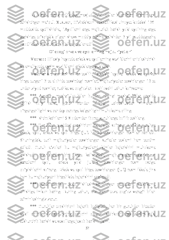 Bu   borada   qonunchilikdagi   mavjud   ba’zi   hollar   bilan   ham   O’smirlarni
tanishtirgan ma’qul. Xususan, O’zbekiston Respublikasi Jinoyat kodeksi 136-
moddasida   aytilishicha,   "Ayollarni   erga   majburlab   berish   yoki   ayolning   erga
tegishiga   to’sqinlik   qilgan   shaxs   moddiy   jarima   solishdan   3   yil   muddatgacha
ozodlikdan mahrum etish bilan jazolanadi".
Oiladagi erkak va ayollarning majburiyatlari
Maqsad:  Oilaviy hayotda erkak va ayollarning vazifalarini aniqlashtirish
va amaliyotda ayrim vazifalarni erkaklarga yuklatish.
Materiallar:   genderli   rollar   taxlili;   "erkak",   "ayol",   "erkak   va   ayollar
birga turgan" 3 ta alohida tasvirdagi rasmlar; majburiyatlar tasvirlangan 12 ta
undan ziyod rasmlar; ruchka va qog’ozlar. Boshlovchi uchun ko’rsatma:
***   Agar   bu   mashg’ulot   bilan   bundan   oldingi   mashg’ulotlar   orasida
uzilish   ro’y   bersa,   guruh   bundan   oldingi   uchrashuvdan   nimalarni
o’rganganligini va qanday qarorga kelganligini muhokama qiling.
*** Ishtirokchilarni 5-8 odamdan iborat guruhlarga bo’lib tashlang.
***   Guruhdan   quyidagi   topshiriqni   bajarishni   so’rang:   Har   bir   guruhga
erkak,   ayol,   erkak   va   ayol   birga   (juft   holda)   tasvirlangan   rasmlar   beriladi.
Shuningdek,   turli   majburiyatlar   tasvirlangan   sur’atlar   taxlami   ham   taqdim
etiladi.   Guruh   a’zolari   bu   majburiyatlarni   kimlar   bajarishini   muhokama
qilishadi.   Siz   ulardan   bir   fikrga   kelishgach,   majburiyatlar   tasvirlangan
suratlarni       ayol,         erkak       yoki       juftlik       tasvirlangan       rasm       ostiga
qo’yishlarini   so’rang.  Erkak  va  ayol   birga   tasvirlangan  (juft)   rasm   ikkala   jins
ham bu majburiyatni birgalikda bajarishini anglatadi.
***   Guruhlarning   mustaqil   ishlashi   va   olingan   natijalarni   muhokama
qilishiga   imkon   bering.   Buning   uchun,   Siz   ularni   toza   qog’oz   varag’i   bilan
ta’minlashingiz zarur.
***   Guruhlar   topshiriqni   bajarib   bo’lgach,   har   bir   guruhdan   bittadan
vakil   chiqib,   o’z   guruhining   qarorini   qolgan   ishtirkochilarga   taqdim   etib,
tushuntirib berishi va savollarga javob berishi lozim.
53 