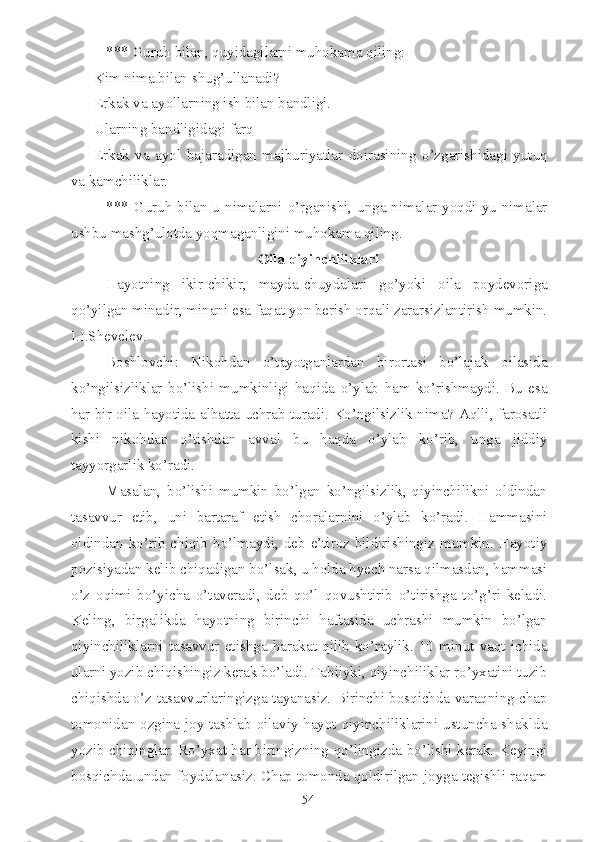 *** Guruh bilan, quyidagilarni muhokama qiling:
-Kim nima bilan shug’ullanadi?
-Erkak va ayollarning ish bilan bandligi.
-Ularning bandligidagi farq
-Erkak   va   ayol   bajaradigan   majburiyatlar   doirasining   o’zgarishidagi   yutuq
va kamchiliklar.
*** Guruh  bilan u nimalarni o’rganishi, unga nimalar yoqdi-yu nimalar
ushbu mashg’ulotda yoqmaganligini muhokama qiling.
Oila qiyinchiliklari
Hayotning   ikir-chikir,   mayda-chuydalari   go’yoki   oila   poydevoriga
qo’yilgan minadir, minani esa faqat yon berish orqali zararsizlantirish mumkin.
I.I.Shevelev.
Boshlovchi:   Nikohdan   o’tayotganlardan   birortasi   bo’lajak   oilasida
ko’ngilsizliklar   bo’lishi   mumkinligi   haqida   o’ylab   ham   ko’rishmaydi.   Bu   esa
har bir oila hayotida albatta uchrab turadi. Ko’ngilsizlik nima? Aqlli, farosatli
kishi   nikohdan   o’tishdan   avval   bu   haqda   o’ylab   ko’rib,   unga   jiddiy
tayyorgarlik ko’radi.
Masalan,   bo’lishi   mumkin   bo’lgan   ko’ngilsizlik,   qiyinchilikni   oldindan
tasavvur   etib,   uni   bartaraf   etish   choralarnini   o’ylab   ko’radi.   Hammasini
oldindan ko’rib chiqib  bo’lmaydi, deb e’tiroz bildirishingiz mumkin. Hayotiy
pozisiyadan kelib chiqadigan bo’lsak, u holda hyech narsa qilmasdan, hammasi
o’z   oqimi   bo’yicha   o’taveradi,   deb   qo’l   qovushtirib   o’tirishga   to’g’ri   keladi.
Keling,   birgalikda   hayotning   birinchi   haftasida   uchrashi   mumkin   bo’lgan
qiyinchiliklarni   tasavvur   etishga   harakat   qilib   ko’raylik.   10   minut   vaqt   ichida
ularni yozib chiqishingiz kerak bo’ladi. Tabiiyki, qiyinchiliklar ro’yxatini tuzib
chiqishda o’z tasavvurlaringizga tayanasiz. Birinchi bosqichda varaqning chap
tomonidan ozgina joy tashlab oilaviy hayot qiyinchiliklarini ustuncha shaklda
yozib chiqinglar. Ro’yxat har biringizning qo’lingizda bo’lishi kerak. Keyingi
bosqichda undan foydalanasiz. Chap tomonda qoldirilgan joyga tegishli raqam
54 