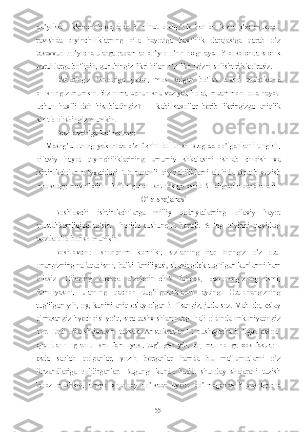 qo’yiladi.   Ikkinchi   bosqichda   3   minut   oralig’ida   har   bir   kishi   o’zi   mustaqil
ravishda   qiyinchiliklarning   oila   hayotiga   havflilik   darajasiga   qarab   o’z
tasavvuri bo’yicha ularga raqamlar qo’yib o’rin belgilaydi. 3-bosqichda kichik
guruhlarga bo’linib, guruhingiz fikri bilan o’z fikringizni solishtirib ko’rasiz.
Fikrlaringiz   bir-biriga   yaqin,   mos   kelgan   bo’lsa   ularni   muhokama
qilishingiz mumkin. Siz nima uchun shu vaziyat, holat, muammoni oila hayoti
uchun   havfli   deb   hisobladingiz?   —   kabi   savollar   berib   fikringizga   aniqlik
kiritib olishingiz mumkin.
Boshlovchiga ko’rsatma:
Mashg’ulotning yakunida o’z fikrini bildirish istagida bo’lganlarni tinglab,
oilaviy   hayot   qiyinchiliklarining   umumiy   shkalasini   ishlab   chiqish   va
ishtirokchilar   ro’yxatidagi   1-3   raqamli   qiyinchiliklarni   alohida   ajratib   yozish
maqsadga muvofiqdir. Har bir guruh ishtirokiga qarab 5 ballgacha baholanadi.
Oila shajarasi
Boshlovchi   ishtirokchilarga   milliy   qadriyatlarning   oilaviy   hayot
mustahkamligiga   ta’siri     haqida   tushuncha   beradi.   So’ng   o’yinni   quyidagi
tarzda olib borish mumkin.
Boshlovchi:   Ishonchim   komilki,   sizlarning   har   biringiz   o’z   ota-
onangizning nafaqat ismi, balki familiyasi, shuningdek tug’ilgan kunlarini ham
bilasiz.   Oilaning   boshqa   a’zolarini-chi?   Iltimos,   ota-onangizning   ismi,
familiyasini,   ularning   qachon   tug’ilganliklarini   ayting.   Ota-onangizning
tug’ilgan yili, oy, kunini aniq eslay olgan bo’lsangiz, juda soz. Mabodo, eslay
olmasangiz hyechqisi yo’q, sira tashvishlanmang   hali oldinda imkoniyatingiz
bor.   Endi   oila   shajarasini   tuzsak.   Aristokratlar   10   pushtgacha   bo’lgan   avlod-
ajdodlarining   aniq   ismi-familiyasi,   tug’ilgan   yili,   tarjimai   holiga   xos  faktlarni
esda   saqlab   qolganlar,   yozib   berganlar   hamda   bu   ma’lumotlarni   o’z
farzandlariga   qoldirganlar.   Bugungi   kunda   huddi   shunday   shajarani   tuzish
biroz   mushkul,   ammo   shunday   bo’lsada   hyech   bo’lmaganda   3   pushtgacha
55 