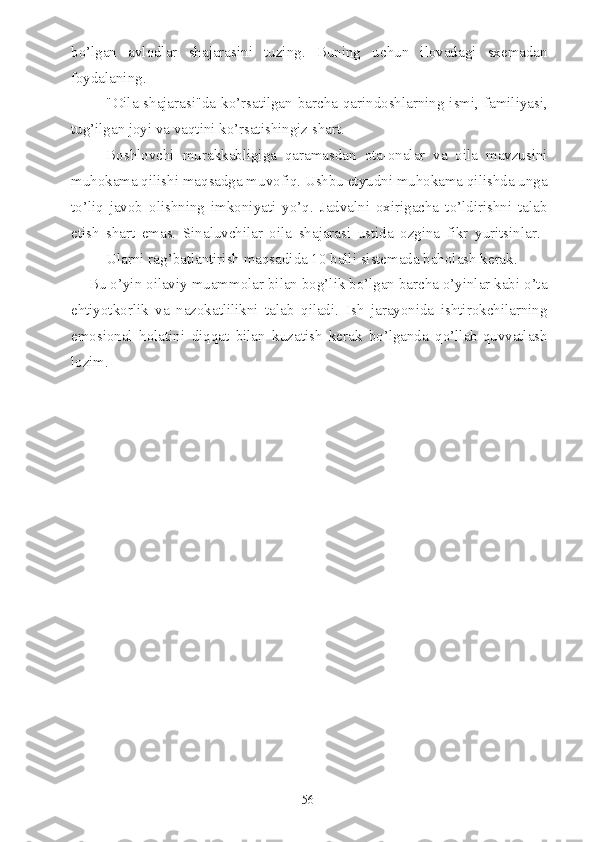 bo’lgan   avlodlar   shajarasini   tuzing.   Buning   uchun   ilovadagi   sxemadan
foydalaning.
"Oila shajarasi"da ko’rsatilgan barcha qarindoshlarning ismi, familiyasi,
tug’ilgan joyi va vaqtini ko’rsatishingiz shart.
Boshlovchi   murakkabligiga   qaramasdan   ota-onalar   va   oila   mavzusini
muhokama qilishi maqsadga muvofiq. Ushbu etyudni muhokama qilishda unga
to’liq   javob   olishning   imkoniyati   yo’q.   Jadvalni   oxirigacha   to’ldirishni   talab
etish   shart   emas.   Sinaluvchilar   oila   shajarasi   ustida   ozgina   fikr   yuritsinlar.  
Ularni rag’batlantirish maqsadida 10 balli sistemada baholash kerak.
Bu o’yin oilaviy muammolar bilan bog’lik bo’lgan barcha o’yinlar kabi o’ta
ehtiyotkorlik   va   nazokatlilikni   talab   qiladi.   Ish   jarayonida   ishtirokchilarning
emosional   holatini   diqqat   bilan   kuzatish   kerak   bo’lganda   qo’llab-quvvatlash
lozim.
56 