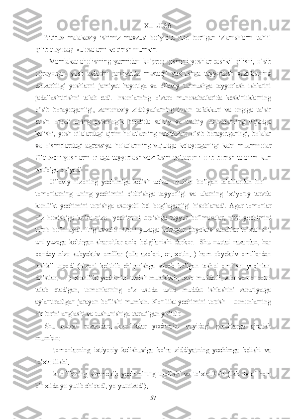 XULOSA
Bitiruv   malakaviy   ishimiz   mavzusi   bo’yicha   olib   borilgan   izlanishlarni   tahlil
qilib quyidagi xulosalarni keltirish mumkin.
-   Mamlakat   aholisining   yarmidan   ko’proq   qismini   yoshlar   tashkil   qilishi,   o’sib
borayotgan   yosh   avlodni   jamiyatda   mustaqil   yashashga   tayyorlash   vazifasining
dolzarbligi   yoshlarni   jamiyat   hayotiga   va   oilaviy   turmushga   tayyorlash   ishlarini
jadallashtirishni   talab   etdi.   Insonlarning   o’zaro   munosabatlarida   keskinliklarning
o’sib   borayotganligi,   zamonaviy   ziddiyatlarning   inson   tafakkuri   va   ongiga   ta’sir
etishi   orqali   uning   psixologik   holatida   salbiy   va   asabiy   oqibatlarning   vujudga
kelishi,  yosh   oilalardagi  ajrim   holatlarning  muntazam   o’sib   borayotganligi,  bolalar
va   o’smirlardagi   agressiya   holatlarining   vujudga   kelayotganligi   kabi   muammolar
O’quvchi-yoshlarni   oilaga   tayyorlash   vazifasini   to’laqonli   olib   borish   talabini   kun
tartibiga qo’yadi.  
-   Oilaviy   nizoning   yechimiga   kelish   uchun   muhim   bo’lgan   talablardan   biri   –
tomonlarning   uning   yechimini   qidirishga   tayyorligi   va   ularning   ixtiyoriy   tarzda
konflikt   yechimini   topishga   astoydil   bel   bog’laganligi   hisoblanadi.   Agar   tomonlar
o’z   hoxishiga   ko’ra   nizo     yechimini   topishga   tayyor   bo’lmasalar,   nizo   yechimini
topib bo’lmaydi. Eng avvalo  nizoni  yuzaga  keltirgan  obyektiv sabablar  to’xtalishi,
uni   yuzaga   keltirgan   sharoitlar   aniq   belgilanishi   darkor.     Shu   nuqtai   nazardan,   har
qanday   nizo   subyektiv   omillar   (oila   azolari,   er,   xotin,..)   ham   obyektiv   omillardan
tashkil   topadi   (nizoni   keltirib   chiqarishga   sabab   bo’lgan   tashqi   omillar:   yaqinlar,
do’stlar,.….). Konflikt yechimini topish murakkab, uzoq muddatli, sabr va qonoatni
talab   etadigan,   tomonlarning   o’z   ustida   uzoq   muddat   ishlashini   zaruriyatga
aylantiradigan  jarayon  bo’lishi   mumkin. Konflikt  yechimini   topish  –  tomonlarning
bir birini anglashi va tushunishiga qaratilgan yo’ldir.
Shu   nuqtai   nazaridan,   konfliktlar   yechimini   quyidagi   guruhlarga   ajratish
mumkin:
- tomonlarning   ixtiyoriy   kelishuviga   ko’ra   ziddiyatning   yechimga   kelishi   va
to’xtatilishi;
- konfliktning   simmetrik   yechimining   topilishi   va   to’xtatilishi   (ikki   taraf   ham
bir xilda yo yutib chiqadi, yo yutqizadi);
57 