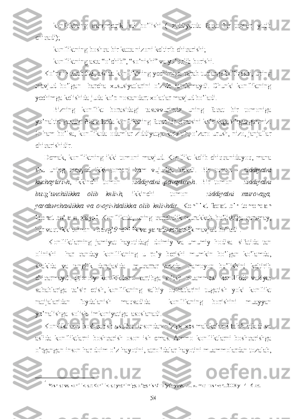 - konfliktning   asimmetrik   hal   bo’lishi   (   ziddiyatda   faqat   bir   tomon   yutib
chiqadi);
- konfliktning boshqa bir katta nizoni keltirib chiqarishi;
- konfliktning asta “o’chib”, “so’nishi” va yo’qolib borishi.
Ko’rinib turibdiki, aslida konfliktning yechimiga qarab turlarga bo’linishi, uning
mavjud   bo’lgan     barcha   xususiyatlarini   o’zida   jamlamaydi.   Chunki   konfliktning
yechimga kelishida juda ko’p nostandart xolatlar mavjud bo’ladi. 
-   Bizning   konflikt   borasidagi   tasavvurimiz   uning   faqat   bir   tomoniga
yo’naltirilgandir. Biz odatda konfliktning faqat bir qirrasini ko’rishga o’rganganmiz.
U   ham   bo’lsa,   konfliktda   odamlar   ziddiyatga   kirishib,   o’zaro   urush,   nizo,   janjallar
chiqarishidir. 
Demak,   konfliktning   ikki   tomoni   mavjud.   Konflikt   kelib   chiqqanidayoq,   mana
shu   uning   mavjud   ikki   tomoni   ham   vujudga   keladi.   Bir   tomon   -   ziddiyatni
kuchaytirish ,   ikkinchi   tomon   –   ziddiyatni   pasaytirish .   Bir   tomon   –   ziddiyatni
buzg’unchilikka   olib   kelish,   ikkinchi     tomon   –   ziddiyatni   murosaga,
yaratuvchanlikka   va   osoyishtalikka   olib   kelishdir.   Konflikt   faqat   bir   tomondan
iborat   bo’la   olmaydi .   Konfliktda,   uning   qanchalik   murakkab   bo’lishiga   qaramay,
har vaqt ikki tomon –  buzg’unchilik va yaratuvchanlik  mavjud bo’ladi 1
. 
- Konfliktlarning  jamiyat  hayotidagi  doimiy  va  umumiy  hodisa   sifatida  tan
olinishi       har   qanday   konfliktning   u   ro’y   berishi   mumkin   bo’lgan   ko’lamda,
shaklda     va    tanglik    darajasida       muqarrar     tarzda       namoyon     bo’lishini     keltirib
chiqarmaydi. Ijtimoiy   konfliktlarni   tartibga   solish   muammosi   konfliktli   vaziyat
sabablariga   ta’sir   etish, konfliktning   salbiy   oqibatlarini   tugatish   yoki   konflikt
natijalaridan     foydalanish     maqsadida         konfliktning     borishini     muayyan
yo’nalishga  solish  imkoniyatiga  asoslanadi.
Konfliktlarni boshqarish usullari insondan o’ziga xos malakalarni talab qiladi va
aslida   konfliktlarni   boshqarish   oson   ish   emas.   Ammo   konfliktlarni   boshqarishga
o’rgangan inson har doim o’z hayotini, atrofidalar hayotini muammolardan tozalab,
1
  Yoshlar va konfliktlar:Konfliktlar yechimiga o’rganish/ To’ychiyeva Gulxumor-Toshkent.2008 y 14-16 bet
58 