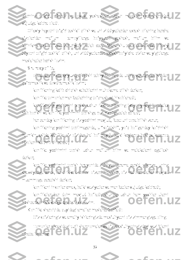 ularning   to’g’ri,   adolatli   va   osuda   yashashlari   uchun   muqobil   shart-sharoitlar
vujudga keltira oladi. 
Oilaviy hayotni to’g’ri tashkil qilish va uni ziddiyatlardan asrash oilaning barcha
a’zolaridan   ma’lum     tamoyillarga   bo’ysunib   yashash,   ma’lum   bilim   va
ko’nikmalarni   qo’llash   zaruriyatini   talab   etadi.   Mana   shu   talablar   asosida,   oilaviy
hayotni to’g’ri tashkil qilish, uni ziddiyatlardan asrash bo’yicha qizlar va yigitlarga
maslahatlar berish lozim. 
Shunday qilib, 
- oilada konfliktning yuzaga kelishi tabiiy hol hamda uning vujudga kelishidan
qo’rqmaslik va dovdiramaslik lozim;
- konfliktning kelib chiqish sabablarini muhokama qilish darkor;
- konflikt tomonlar manfaatlarining to’qnashuvi hisoblanadi;
- konfliktning  yechimini  topish  uchun   ikki  tomonning  ixtiyoriy  sayi-harakalar
olib borishi va konflikt yechimini topishga rozi-rizoligi talab etiladi;
- har qanday konfliktning o’z yechimi mavjud, faqat uni topa bilish zarur;
- konfliktning yechimi  topilmaganda, u “so’nishi”,  yo’q bo’lganday ko’rinishi
mumkin, aslida konflikt o’z-o’zidan hal bo’lmaydi, balki keyinroq boshqa kattaroq
nizolarni keltirib chiqaradi;
- konflikt   yechimini   topish   uchun   ma’lum   bilim   va   malakalarni   egallash
darkor;
- konflikt   yechimini   topish   jarayonida   ziddiyat   qarama-qarshi   odamga,   uning
shaxsiyatiga  emas, balki ikkala tomon o’zaro birlashib, o’z mulohazalarini mavjud
muammoga qaratishi darkor;
- konfliktni insonlar emas, balki vaziyatlar va manfaatlar vujudga keltiradi;
- konfliktlar   har   doim   mavjud   bo’ladi,   shuning   uchun   ham   yoshlar   ularni
boshqarish malakasiga ega bo’lishi lozim.
Konflikt sharoitida  q uyidagi amallar maslahat beriladi: 
- O’z so’zlaringiz va amaliy ishlaringizda mas’uliyatni o’z zimmangizga oling. 
- Tomonlar o’rtasidagi turli shartnomalar va o’z mas’uliyatingizdagi vazifalarni
albatta bajaring. 
59 