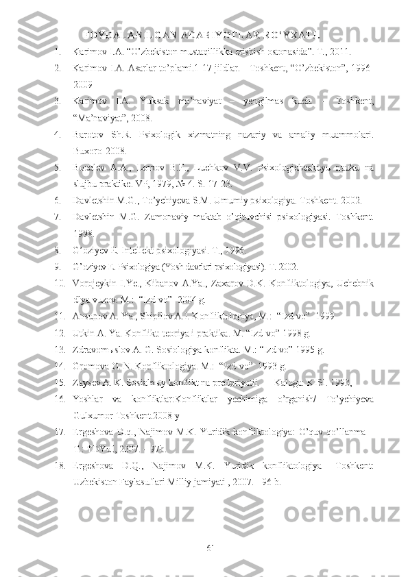 F O Y D A L A N I L G A N   A D A B I Y O T L A R   R O ’ Y X A T I .
1. Karimov I.A. “O’zbekiston mustaqillikka erishish ostonasida”. T., 2011.
2. Karimov I.A. Asarlar to’plami.1-17 jildlar. - Toshkent, “O’zbekiston”, 1996-
2009
3. Karimov   I.A.   Yuksak   ma’naviyat   –   yengilmas   kuch.   –   Toshkent,
“Ma’naviyat”, 2008.
4. Barotov   Sh.R.   Psixologik   xizmatning   nazariy   va   amaliy   muammolari.
Buxoro-2008. 
5. Bodalev   A.A.,   Lomov   B.F.,   Luchkov   V.V.   Psixologicheskuyu   nauku   na
slujbu praktike.  VP, 1979, № 4. S. 17-23.
6. Davletshin M.G., To’ychiyeva S.M. Umumiy psixologiya. Toshkent. 2002.
7. Davletshin   M.G.   Zamonaviy   maktab   o’qituvchisi   psixologiyasi.   Toshkent.
1998.
8. G’oziyev E. Intellekt psixologiyasi. T., 1996.
9. G’ oziyev E. Psixologiya (Yosh davrlari psixologiyasi).  T. 2002.
10. Vorojeykin   I.Ye.,   Kibanov   A.Ya.,   Zaxarov   D.K.   Konfliktologiya,   Uchebnik
dlya vuzov. M.:  “Izd-vo”  2004 g.
11. Ansupov A. Ya., Shipilov A.I. Konfliktologiya, M.:  “Izd-vo”  1999 
12. Utkin A. Ya. Konflikt: teoriya i praktika.  M.  “Izd-vo”  1998 g.
13. Zdravom ы slov A. G. Sosiologiya konflikta.  M. : “Izd-vo”  1995 g.
14. Gromova O. N. Konfliktologiya. M. :  “Izd-vo”   1993 g.
15. Zaysev A. K. Sosialn ы y konflikt na predpriyatii.   — Kaluga: KISI. 1993,
16. Yoshlar   va   konfliktlar:Konfliktlar   yechimiga   o’rganish/   To’ychiyeva
Gulxumor-Toshkent.2008 y
17. Ergeshova   D.q.,   Najimov   M.K.   Yuridik   konfliktologiya:   O’quv   qo’llanma   –
T.: TDYuI, 2007. – 9 7 b.
18. Ergeshova   D.Q.,   Najimov   M.K.   Yuridik   konfliktologiya   –Toshkent:
Uzbekiston Faylasuflari Milliy jamiyati , 2007. - 96 b.
61 