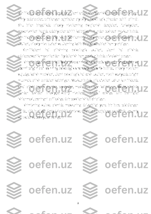 konfliktlar, uning turlari, darajalari; ularni aniqlash,o’rganish borasida olib borilgan
ilmiy   tadqiqotlar,   to ‘ plangan   tajribalar   qiyosiy   ,   psixologik   jihatdan   tahlil   qilindi.
Shu   bilan   birgalikda   oilaviy   nizolarning   rivojlanish   darajalari,   funksiyalari,
mexanizmlari  haqida  adabiyotlar  tahlili  keltirilgan. Bundan   tashqari  mazkur   bobda
konflikt   signallari,   konflikt   ishtirokchilarining   ruxiy   tiplari,   ularni   boshqarishning
usullari, oilaviy  nizo  turlari va ularning kelib chiqish sabablari ham yoritilgan.
Konfliktlarni   hal   qilishning   psixologik   usullari,   ularni   hal   qilishda
adolatparvarlik mezonlaridan foydalanish ham mazkur bobda o ‘ z aksini topgan.
Ishimizning   ikkinchi     «Oilaviy   nizolarni   bartaraf   etishga   doir   treninglar   va
ularni  to’g’ri   qo’llashning  psixologik   shart-sharoitlari »  bobida, oilaviy  nizol arni
vujudga kelish motivlari, ularni psixologik hal etish usullari,  nizoli  vaziyatda to ‘ g ‘ ri
muomala qilish qoidalari keltirilgan. Mazkur bobda oila a’zolari uchun konfliklarda
amal   qilishi   lozim   shartlar,   tavsiyalar,   maslahatlar   ham   keltirilgan.   Mazkur   bobda
bundan   tashqari   oilaviy(er-xotin)   nizolarni   bartaraf   etishga   doir   treninglar
ishlanmasi, treningni qo’llashga doir tavsilar ishlab chiqilgan.
Ishimizning   xulosa   qismida   mavzuning   dolzarbligi   yana   bir   bora   takidlangan
holda, olib borilgan ilmiy izlanishlarimiz va erishilgan natijalarga asoslanib umumiy
xulosalar va tavsiyalar berilgan. 
8 