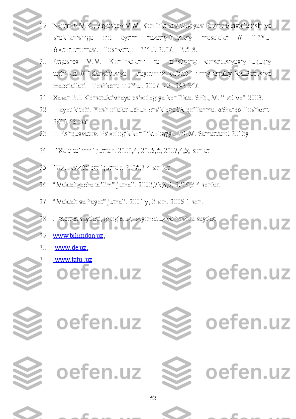 19. Najimov M.K., Ergashev M.M. Konflikt sosiologiyasi fanining rivojlanishi va
shakllanishiga   oid   ayrim   nazariy-huquqiy   masalalar   //   TDYuI
Axborotnomasi. –Toshkent.: TDYuI. 2007. - B.6-8. 
20. Ergashev   M.M.   Konfliktlarni   hal   qilishning   konstitusiyaviy-huquqiy
tartiblari   //   “Konstitusiya   –   hayotimiz   kafolati”   ilmiy-amaliy   konferensiya
materiallari. –Toshkent: TDYuI. 2007. - B. 243-247.
21. Xasan B.I. Konstruktivnaya psixologiya konflikta. SPb., M.  “Izd-vo”  2003.
22.  Hayot kitobi. Yosh oilalar uchun ensiklopedik qo’llanma.  «Sharq» Toshkent-
2011 68-bet
23. T. Eshquvvatov. Psixologik konfliktologiya. UUM. Samarqand 2013y
24.   “ Xalq   ta ’ limi ”  jurnali . 2000,4; 2005,6; 2007,4,5;- sonlar
25. “Uzluksiz ta’lim” jurnali. 2006,3-4 sonlar.
26. “Maktabgacha ta’lim” jurnali. 2003,7k,8,9; 2006,3-4 sonlar.
27. “Maktab va hayot” jurnali. 2001 y, 3 son. 2005 1-son.
28. . Internet saytlari, google.uz,  ziyonet.uz va boshqa saytlar.
29. www.bilimdon.uz    ,
30.   www.de.uz    ,  
31.     www.tatu.    .uz   
62 