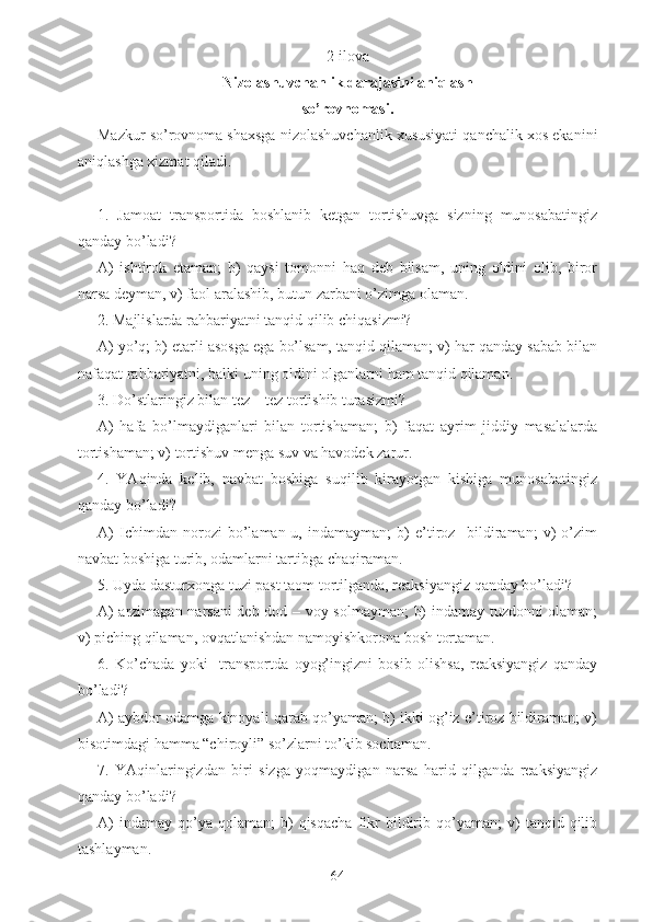 2-ilova
Nizolashuvchanlik darajasini aniqlash 
so’rovnomasi. 
Mazkur so’rovnoma shaxsga nizolashuvchanlik xususiyati qanchalik xos ekanini
aniqlashga xizmat qiladi.
1.   Jamoat   transportida   boshlanib   ketgan   tortishuvga   sizning   munosabatingiz
qanday bo’ladi?
A)   ishtirok   etaman;   b)   qaysi   tomonni   haq   deb   bilsam,   uning   oldini   olib,   biror
narsa deyman, v) faol aralashib, butun zarbani o’zimga olaman.
2. Majlislarda rahbariyatni tanqid qilib chiqasizmi?
A) yo’q; b) etarli asosga ega bo’lsam, tanqid qilaman; v) har qanday sabab bilan
nafaqat rahbariyatni, balki uning oldini olganlarni ham tanqid qilaman.
3. Do’stlaringiz bilan tez – tez tortishib turasizmi? 
A)   hafa   bo’lmaydiganlari   bilan   tortishaman;   b)   faqat   ayrim   jiddiy   masalalarda
tortishaman; v) tortishuv menga suv va havodek zarur.
4.   YAqinda   kelib,   navbat   boshiga   suqilib   kirayotgan   kishiga   munosabatingiz
qanday bo’ladi?
A)   Ichimdan   norozi   bo’laman-u,   indamayman;   b)   e’tiroz     bildiraman;   v)   o’zim
navbat boshiga turib, odamlarni tartibga chaqiraman.
5. Uyda dasturxonga tuzi past taom tortilganda, reaksiyangiz qanday bo’ladi?
A) arzimagan narsani  deb dod – voy solmayman;  b) indamay tuzdonni olaman;
v) piching qilaman, ovqatlanishdan namoyishkorona bosh tortaman.
6.   Ko’chada   yoki     transportda   oyog’ingizni   bosib   olishsa,   reaksiyangiz   qanday
bo’ladi?
A) aybdor odamga kinoyali qarab qo’yaman; b) ikki og’iz e’tiroz bildiraman; v)
bisotimdagi hamma “chiroyli” so’zlarni to’kib sochaman.
7.   YAqinlaringizdan   biri   sizga   yoqmaydigan   narsa   harid   qilganda   reaksiyangiz
qanday bo’ladi?
A)   indamay   qo’ya   qolaman;   b)   qisqacha   fikr   bildirib  qo’yaman;   v)   tanqid  qilib
tashlayman.
64 