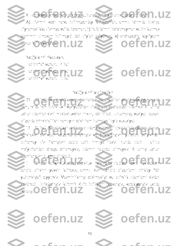 8. Lotoreyada omadingiz chopmasa, bunga qanday munosabatda bo’lasiz?
A)   o’zimni   xech   narsa   bo’lmaganday   ko’rsataman,   ammo   ichimda   boshqa
o’ynamaslikka o’zimga va’da beraman; b) hafaligimni berkitmayman va bir kunmas
alamimni   olmasam   bo’lmaydi   deb   o’ylab   qo’yaman;   v)   anchagacha   kayfiyatim
buzuq bo’lib yuraman.
Natijalarni hisoblash.
Har bir “a” variant – 4  ball  
Har bir “ b ” variant – 2  ball  
Har bir “ v ” variant – 0  ball
Natijalarni talqin etish
22  –  32  ball.  Siz  tinchliksevar,  nizolardan  osonlik  bilan  chiqib  ketadigan,   uyda
ham, ishda ham tortishuvli vaziyatlardan o’zini olib qochadigan odamsiz. SHuning
uchun   odamlar   sizni   moslashuvchan   inson,   deb   biladi.   Unutmang,   vaziyat     taqazo
qilganda prinsipiallikni namoyon etish ham hurmatga loyiq xususiyat.
12 – 20 ball. Siz nizolashuvchanroq odamsiz, biroq ilojsiz holatlardagina nizoga
kirishasiz.   Siz   vaqti   kelganda   amalingiz   va   do’stlaringizni   yo’qotib   qo’yishdan
qo’rqmay   o’z   fikringizni   qattiq   turib   himoya   ilasiz.   Bunda   odob   –   ahloq
me’yorlaridan   chetga   chiqmaysiz,   odamni   haqorat   qilmaysiz.   SHuning   uchun
odamlar sizni hurmat qilishadi.
0   –   11   ball.   Bahs,   munozara,   tortishuv   –   siz   nafas   oladigan   havo.   Boshqalarni
tanqid   qilishni   yaxshi   ko’rasiz,   ammo   sizni   tanqid   qilganlarni   tiriklay   “eb
yuborishga”   tayyorsiz.   Vazminlikning   etishmasligi   va   qo’rslik   odamlarni   sizdan
bezdiradi.   Do’stlaringiz   ko’pmi?   Ko’p   bo’lishini   istasangiz,   xarakteringiz   ustida
ishlang.
65 