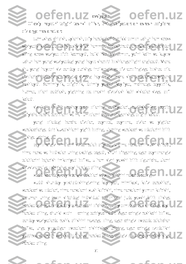 Tavsiyalar
Oilaviy   hayotni   to’g’ri   tashkil   qilish,   uni   ziddiyatlardan   asrash   bo’yicha
qizlarga maslahatlar:
- turmushga chiqish, uylanish, to’y harakatlari har ikki tomon uchun ham stress
vaziyati hisoblanadi. To’y tashvishlari hammani birlashtiradi, ammo to’y o’tganidan
so’ng   stress   vaziyat   o’tib   ketmaydi,   balki   har   ikki   tomon,   ya’ni   kelin   va   kuyov
uchun ham yangi vaziyatdagi yangi hayot sharoiti boshlanganligini anglatadi. Mana
shu   yangi   hayotni   siz   qanday   qurishga   intilsangiz   va   o’z   atrofingizga   boshqa   oila
a’zolarini   birlashtira   olsangiz,   sizning   hayotingiz   mana   shu   tartiblarda   rivojlana
boshlaydi.   Samimiylik,   to’g’rilik,   doimiy   yaxshi   kayfiyat,   mehnatga   tayyorlik,
hurmat,   oilani   qadrlash,   yigitning   ota-onasini   e’zozlash   kabi   xislatlar   sizga   qo’l
keladi.
- siz   kelin   bo’lib   tushayotgan   oilaning   qadriyatlari,   tuzilishi,   kun   tartibi
bo’yicha barcha tartiblarni va ma’lumotlarni chuqur o’rganishga to’g’ri keladi.
- yangi   oiladagi   barcha   a’zolar,   qaynota,   qaynona,   qizlar   va   yigitlar
xarakterlariga doir kuzatishlarni yig’ib boring, ularning xarakteri va odatlarini bilib
olishga urining.
- qaynonangiz nimalarni  sizdan talab qilyapti, u nima narsalarni  xush ko’radi,
nima   narsa   va   hodisalar   uning   asabiga   tegadi,   shuni   o’rganing,   agar   qaynonangiz
talablarini   bajarish   imkoniyati   bo’lsa,   u   ham   sizni   yaxshi   bilib   olgunicha,   ularni
so’zsiz amalga oshirishga sayi-harakat qiling.
- xuddi shunday, qaynotangiz talablari va xohishlarini nazarda tuting.
- xuddi   shunday   yostiqdoshingizning   kayfiyati,   mimikasi,   ko’z   qarashlari,
xarakteri va odatlari, nima narsalarni xush ko’rishi, nima narsalarni yomon ko’rishi,
umuman   uning   inson   sifatidagi   individual   tomonlarini   juda   yaxshi   bilib   olishga
harakat qiling, uning salbiy tomonlarini o’chirib, ijobiy tomonlarini oshirishga sayi-
harakat   qiling,   chunki   xotin   –   erning   tarbiyachisidir.   Agar   eringiz   rashkchi   bo’lsa,
qanday   vaziyatlarda   rashk   qilishini   nazarga   oling,   agar   eringiz   ovqatda   talabchan
bo’lsa,   unga   yoqadigan   ovqatlarni   pishirishga   urining,   agar   eringiz   ozodalikni
yoqtirsa, saramjon-sarishta bo’lishga harakat qiling, eringiz odatlariga moslashishga
harakat qiling.
70 