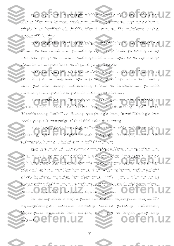 - agar   qaynona   va   qaynotangiz   talablari   ularning   o’g’li   sizga   qo’yayotgan
talablar   bilan   mos   kelmasa,   mazkur   muammoni   qaynona   va   qaynotangiz   hamda
eringiz   bilan   hamjihatlikda   tinchlik   bilan   do’stona   va   iliq   muhokama   qilishga
harakat qilib ko’ring.
- qaynonangizning   sizni   tarbiyalashga   urinishi   bo’yicha   sayi-harakatlariga
chidam   va   sabr-qanoat   bilan   yondashing,   qaynonangiz   birdaniga   sizning   qanday
inson   ekanligingiz   va   nimalarni   istashingizni   bilib   ololmaydi,   siz   va   qaynonangiz
o’zaro bir-birlaringizni tanish va o’rganish jarayonidasizlar.
- sidqidildan qilingan mehnat darrov o’zini namoyon qiladi, o’z mehnatingiz va
shirin   tilingizni   atrofdagilardan   ayamang,   samimiy   bo’ling,   doimo   kulib   turing,
ochiq   yuz   bilan   qarang,   boshqalarning   so’zlari   va   harakatlaridan   yomonlik
qidirmang, mehringizni bersangiz mehr olishingiz osonlashadi;
- o’z muammolaringiz, fikrlar, o’y va qarashlaringizni samimiy o’rtoqlashishga
harakat   qiling,   chunki   siz   bundan   buyon   falonchixonning   “qizi”   emas,
falonchixonning   “kelini”siz.   Sizning   yutuqlaringiz   ham,   kamchiliklaringiz   ham
avvalo yangi oila mavqyeiga ta’sir etishini esdan chiqarmang.
- o’z   salomatligingiz   borasidagi   ma’lumotlarni   ham   ochiq   muhokama   etishga
odatlaning,   agar   siz   o’zingizni   noxush   sezayotgan   bo’lsangiz,   ammo   buni
yashirsangiz, buning oqibatlari yomon bo’lishi mumkin;
- agar uy yumushlari faqat sizning zimmangizga yuklansa, buning oqibatida na
ishda,   na   uyda,   na   eringizning   talablarida   siz   ularni   bajara   olmayotgan   bo’lsangiz,
bu   holatni   eringiz   bilan   ochiq   va   samimiy   muhokama   eting,   xotin   –   sotib   olingan
erksiz   qul   va   bepul   mardikor   ham   emas.   Xotin   –   uyning   hamma   majburiyatlarini
so’zsiz   bajarishga   majburiyat   ham   olgan   emas.     Tirik   –   jon,   u   bilan   har   qanday
vaziyat sodir bo’lishi mumkin. Uy majburiyatlari tenglik asosida to’g’ri taqsimlansa,
hamma - mehnat qilishga ham, dam olishga ham ulguradi.
- har  qanday oilada er  majburiyatlari  hamda xotin majburiyatlari  mavjud. O’z
majburiyatlaringizni   boshqalar   zimmasiga   sababsiz   yuklashga   odatlanmang.
Majburiyatlar   masalasida   ham   sodiqlik,   samimiylik   va   tenglik   tamoyillariga
bo’ysuning.
71 