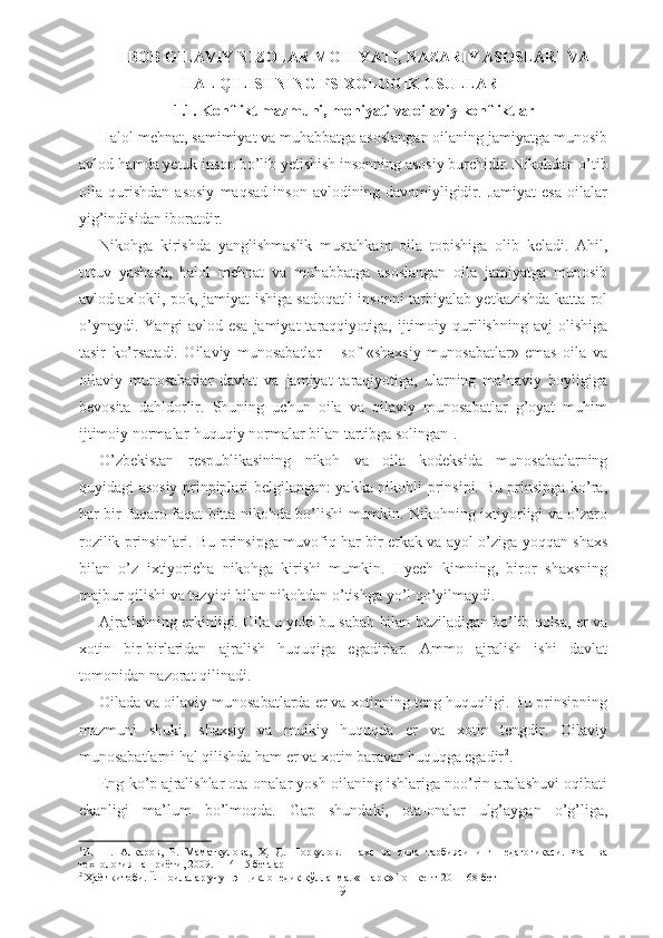 I BOB OILAVIY  NIZOLAR  MOHIYATI,  NAZARIY ASOSLARI  VA
HAL QILISHNING PSIXOLOGIK USULLARI
1.1 . Konflikt mazmuni, mohiyati va  oilaviy  konflikt lar
Halol mehnat, samimiyat va muhabbatga asoslangan oilaning jamiyatga munosib
avlod hamda yetuk inson bo’lib yetishish insonning asosiy burchidir. Nikohdan o’tib
oila   qurishdan   asosiy   maqsad   inson   avlodining   davomiyligidir.   Jamiyat   esa   oilalar
yig’indisidan iboratdir.
Nikohga   kirishda   yanglishmaslik   mustahkam   oila   topishiga   olib   keladi.   Ahil,
totuv   yashash,   halol   mehnat   va   muhabbatga   asoslangan   oila   jamiyatga   munosib
avlod axlokli, pok, jamiyat ishiga sadoqatli insonni tarbiyalab yetkazishda katta rol
o’ynaydi.   Yangi   avlod  esa   jamiyat   taraqqiyotiga,  ijtimoiy  qurilishning   avj   olishiga
tasir   ko’rsatadi.   Oilaviy   munosabatlar   –   sof   «shaxsiy   munosabatlar»   emas   oila   va
oilaviy   munosabatlar   davlat   va   jamiyat   taraqiyotiga,   ularning   ma’naviy   boyligiga
bevosita   dahldorlir.   Shuning   uchun   oila   va   oilaviy   munosabatlar   g’oyat   muhim
ijtimoiy normalar-huquqiy normalar bilan tartibga solingan 1
.
O’zbekistan   respublikasining   nikoh   va   oila   kodeksida   munosabatlarning
quyidagi asosiy prinpiplari belgilangan: yakka nikohli prinsipi. Bu prinsipga ko’ra,
har bir fuqaro faqat bitta nikohda bo’lishi mumkin. Nikohning ixtiyorligi va o’zaro
rozilik prinsinlari. Bu prinsipga muvofiq har bir erkak va ayol o’ziga yoqqan shaxs
bilan   o’z   ixtiyoricha   nikohga   kirishi   mumkin.   Hyech   kimning,   biror   shaxsning
majbur qilishi va tazyiqi bilan nikohdan o’tishga yo’l qo’yilmaydi.
Ajralishning erkinligi. Oila u yoki bu sabab bilan buziladigan bo’lib qolsa, er va
xotin   bir-birlaridan   ajralish   huquqiga   egadirlar.   Ammo   ajralish   ishi   davlat
tomonidan nazorat qilinadi.
Oilada va oilaviy munosabatlarda er va xotinning teng huquqligi. Bu prinsipning
mazmuni   shuki,   shaxsiy   va   mulkiy   huquqda   er   va   xotin   tengdir.   Oilaviy
munosabatlarni hal qilishda ham er va xotin baravar huquqga egadir 2
.
Eng ko’p ajralishlar ota-onalar yosh oilaning ishlariga noo’rin aralashuvi oqibati
ekanligi   ma’lum   bo’lmoqda.   Gap   shundaki,   ota-onalar   ulg’aygan   o’g’liga,
1
И.   Ш.   Алқаров,   Р.   Маматқулова,   Ҳ.   Д.   Норқулов.   Шахс   ва   оила   тарбиясининг   педагогикаси.   Фан   ва
технология нашриёти, 2009. –  14-15  бетлар
2
 Ҳаёт китоби. Ёш оилалар учун энциклопедик қўлланма. «Шарқ» Тошкент-2011 68-бет
9 