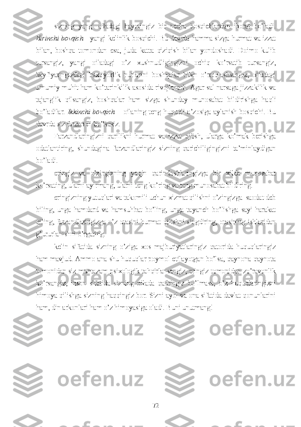 - sizning   yangi   oiladagi   hayotingiz   bir   necha   bosqichlardan   iborat   bo’ladi.
Birinchi bosqich   - yangi kelinlik bosqichi. Bu davrda hamma sizga hurmat va izzat
bilan,   boshqa   tomondan   esa,   juda   katta   qiziqish   bilan   yondoshadi.   Doimo   kulib
tursangiz,   yangi   oiladagi   o’z   xushnudligingizni   ochiq   ko’rsatib   tursangiz,
kayfiyatingizdagi   baxtiyorlik   nurlarini   boshqalar   bilan   o’rtoqlashsangiz,   oiladagi
umumiy muhit ham ko’tarinkilik asosida rivojlanadi. Agar sal narsaga jizzakilik va
tajanglik   qilsangiz,   boshqalar   ham   sizga   shunday   munosabat   bildirishga   haqli
bo’ladilar.   Ikkinchi bosqich   – oilaning teng huquqli a’zosiga aylanish bosqichi. Bu
davrda siz farzandli bo’lsasiz. 
- Farzandlaringizni   qarilikni   hurmat   va   izzat   qilish,   ularga   ko’mak   berishga
odatlantiring,   shundagina   farzandlaringiz   sizning   qarichiligingizni   ta’minlaydigan
bo’ladi.
- eringiz   va   o’zingizning   yaqin   qarindoshlaringizga   bir   xilda   munosabat
ko’rsating, ularni ayirmang, ularni teng ko’ring va teng munosabat bildiring.
- eringizning yutuqlari va takomili uchun xizmat qilishni o’zingizga  saodat deb
biling,   unga   hamdard   va   hamsuhbat   bo’ling,   unga   tayanch   bo’lishga   sayi-harakat
qiling, farzandlaringizga o’z otasini hurmat qilishni singdiring, otasining ishlaridan
g’ururlanishni o’rgating.
- kelin   sifatida   sizning   o’ziga   xos   majburiyatlaringiz   qatorida   huquqlaringiz
ham mavjud. Ammo ana shu huquqlar poymol etilayotgan bo’lsa, qaynona-qaynota
tomonidan siz muntazam psixologik tahqirlansangiz, eringiz tomonidan zo’ravonlik
ko’rsangiz,   inson   sifatida   sizning   oilada   qadringiz   bo’lmasa,   o’z   huquqlaringizni
himoya qilishga sizning haqqingiz bor. Sizni ayol va ona sifatida davlat qonunlarini
ham, din arkonlari ham o’z himoyasiga oladi. Buni unutmang!
72 