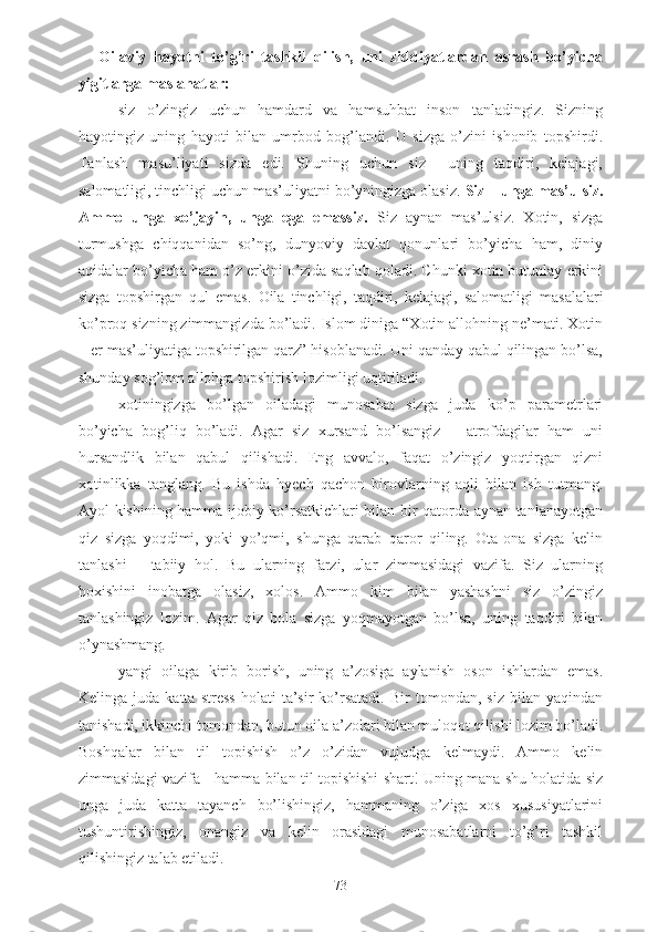 Oilaviy   hayotni   to’g’ri   tashkil   qilish,   uni   ziddiyatlardan   asrash   bo’yicha
yigitlarga maslahatlar:
- siz   o’zingiz   uchun   hamdard   va   hamsuhbat   inson   tanladingiz.   Sizning
hayotingiz   uning   hayoti   bilan   umrbod   bog’landi.   U   sizga   o’zini   ishonib   topshirdi.
Tanlash   masu’liyati   sizda   edi.   Shuning   uchun   siz     uning   taqdiri,   kelajagi,
salomatligi, tinchligi uchun mas’uliyatni bo’yningizga olasiz.  Siz – unga mas’ulsiz.
Ammo   unga   xo’jayin,   unga   ega   emassiz.   Siz   aynan   mas’ulsiz.   Xotin,   sizga
turmushga   chiqqanidan   so’ng,   dunyoviy   davlat   qonunlari   bo’yicha   ham,   diniy
aqidalar bo’yicha ham o’z erkini o’zida saqlab qoladi. Chunki xotin butunlay erkini
sizga   topshirgan   qul   emas.   Oila   tinchligi,   taqdiri,   kelajagi,   salomatligi   masalalari
ko’proq sizning zimmangizda bo’ladi. Islom diniga “Xotin allohning ne’mati. Xotin
– er mas’uliyatiga topshirilgan qarz” hisoblanadi. Uni qanday qabul qilingan bo’lsa,
shunday sog’lom allohga topshirish lozimligi uqtiriladi.
- xotiningizga   bo’lgan   oiladagi   munosabat   sizga   juda   ko’p   parametrlari
bo’yicha   bog’liq   bo’ladi.   Agar   siz   xursand   bo’lsangiz   –   atrofdagilar   ham   uni
hursandlik   bilan   qabul   qilishadi.   Eng   avvalo,   faqat   o’zingiz   yoqtirgan   qizni
xotinlikka   tanglang.   Bu   ishda   hyech   qachon   birovlarning   aqli   bilan   ish   tutmang.
Ayol kishining hamma ijobiy ko’rsatkichlari bilan bir qatorda aynan tanlanayotgan
qiz   sizga   yoqdimi,   yoki   yo’qmi,   shunga   qarab   qaror   qiling.   Ota-ona   sizga   kelin
tanlashi   –   tabiiy   hol.   Bu   ularning   farzi,   ular   zimmasidagi   vazifa.   Siz   ularning
hoxishini   inobatga   olasiz,   xolos.   Ammo   kim   bilan   yashashni   siz   o’zingiz
tanlashingiz   lozim.   Agar   qiz   bola   sizga   yoqmayotgan   bo’lsa,   uning   taqdiri   bilan
o’ynashmang.
- yangi   oilaga   kirib   borish,   uning   a’zosiga   aylanish   oson   ishlardan   emas.
Kelinga   juda   katta   stress   holati   ta’sir   ko’rsatadi.   Bir   tomondan,  siz   bilan   yaqindan
tanishadi, ikkinchi tomondan, butun oila a’zolari bilan muloqot qilishi lozim bo’ladi.
Boshqalar   bilan   til   topishish   o’z   o’zidan   vujudga   kelmaydi.   Ammo   kelin
zimmasidagi vazifa - hamma bilan til topishishi shart! Uning mana shu holatida siz
unga   juda   katta   tayanch   bo’lishingiz,   hammaning   o’ziga   xos   xususiyatlarini
tushuntirishingiz,   onangiz   va   kelin   orasidagi   munosabatlarni   to’g’ri   tashkil
qilishingiz talab etiladi.
73 