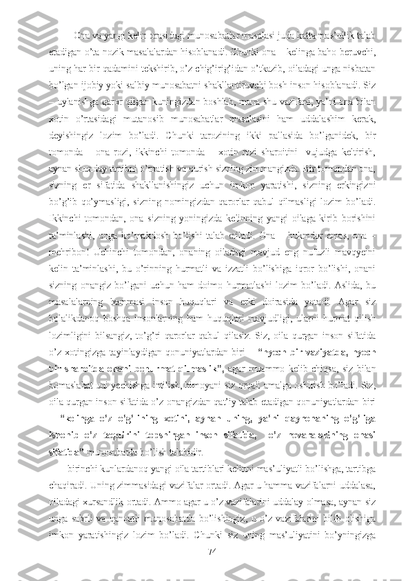 - Ona va yangi kelin orasidagi munosabatlar masalasi juda katta mas’ullik talab
etadigan o’ta nozik masalalardan hisoblanadi. Chunki ona – kelinga baho beruvchi,
uning har bir qadamini tekshirib, o’z chig’irig’idan o’tkazib, oiladagi unga nisbatan
bo’lgan ijobiy yoki salbiy munosabatni shakllantiruvchi bosh inson hisoblanadi. Siz
– uylanishga qaror qilgan kuningizdan boshlab, mana shu vazifani, ya’ni ona bilan
xotin   o’rtasidagi   mutanosib   munosabatlar   masalasini   ham   uddalashim   kerak,
deyishingiz   lozim   bo’ladi.   Chunki   tarozining   ikki   pallasida   bo’lganidek,   bir
tomonda   –   ona   rozi,   ikkinchi   tomonda   –   xotin   rozi   sharoitini     vujudga   keltirish,
aynan shunday tartibni o’rnatish va qurish sizning zimmangizda. Bir tomondan ona,
sizning   er   sifatida   shakllanishingiz   uchun   imkon   yaratishi,   sizning   erkingizni
bo’g’ib   qo’ymasligi,   sizning   nomingizdan   qarorlar   qabul   qilmasligi   lozim   bo’ladi.
Ikkinchi   tomondan,   ona   sizning   yoningizda   kelinning   yangi   oilaga   kirib   borishini
ta’minlashi,   unga   ko’makdosh   bo’lishi   talab   etiladi.   Ona   –   hukmdor   emas,   ona   –
mehribon!   Uchinchi   tomondan,   onaning   oiladagi   mavjud   eng   nufuzli   mavqyeini
kelin   ta’minlashi,   bu   o’rinning   hurmatli   va   izzatli   bo’lishiga   iqror   bo’lishi,   onani
sizning   onangiz   bo’lgani   uchun   ham   doimo   hurmatlashi   lozim   bo’ladi.   Aslida,   bu
masalalarning   hammasi   inson   huquqlari   va   erki   doirasida   yotadi.   Agar   siz
bolalikdanoq   boshqa   insonlarning   ham   huquqlari   mavjudligi,   ularni   hurmat   qilish
lozimligini   bilsangiz,   to’g’ri   qarorlar   qabul   qilasiz.   Siz,   oila   qurgan   inson   sifatida
o’z   xotingizga   tayinlaydigan   qonuniyatlardan   biri   –   “hyech   bir   vaziyatda,   hyech
bir   sharoitda   onani   behurmat   qilmaslik”,   agar   muammo   kelib   chiqsa,   siz   bilan
bomaslahat uni yechishga intilish, himoyani siz orqali amalga oshirish bo’ladi. Siz,
oila qurgan inson sifatida o’z onangizdan qat’iy talab etadigan qonuniyatlardan biri
–   “kelinga   o’z   o’g’lining   xotini,   aynan   uning,   ya’ni   qaynonaning   o’g’liga
ishonib   o’z   taqdirini   topshirgan   inson   sifatida,     o’z   nevaralarining   onasi
sifatida”  munosabatda bo’lish talabidir.
- birinchi kunlardanoq yangi oila tartiblari kelinni mas’uliyatli bo’lishga, tartibga
chaqiradi. Uning zimmasidagi vazifalar ortadi. Agar u hamma vazifalarni uddalasa,
oiladagi xursandlik ortadi. Ammo agar u o’z vazifalarini uddalay olmasa, aynan siz
unga   sabrli   va   qanoatli   munosabatda   bo’lishingiz,   u   o’z   vazifalarini   bilib   olishiga
imkon   yaratishingiz   lozim   bo’ladi.   Chunki   siz   uning   mas’uliyatini   bo’yningizga
74 