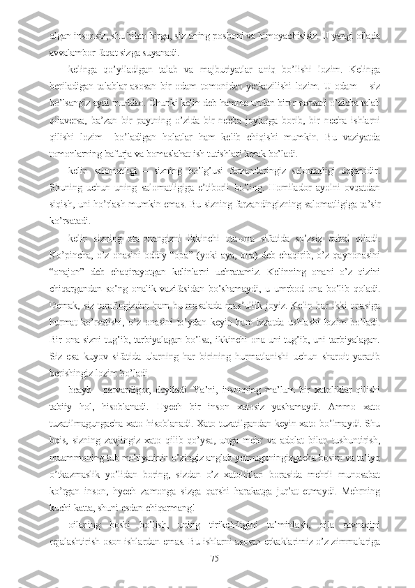 olgan insonsiz, shu bilan birga, siz uning posboni va himoyachisisiz. U yangi oilada
avvalambor faqat sizga suyanadi.
- kelinga   qo’yiladigan   talab   va   majburiyatlar   aniq   bo’lishi   lozim.   Kelinga
beriladigan   talablar   asosan   bir   odam   tomonidan   yetkazilishi   lozim.   U   odam   –   siz
bo’lsangiz ayni muddao. Chunki kelin deb hamma undan biror narsani o’zicha talab
qilaversa,   ba’zan   bir   paytning   o’zida   bir   necha   joylarga   borib,   bir   necha   ishlarni
qilishi   lozim     bo’ladigan   holatlar   ham   kelib   chiqishi   mumkin.   Bu   vaziyatda
tomonlarning bafurja va bomaslahat ish tutishlari kerak bo’ladi.
- kelin   salomatligi   –   sizning   bo’lg’usi   farzandaringiz   salomatligi   deganidir.
Shuning   uchun   uning   salomatligiga   e’tiborli   bo’ling.   Homilador   ayolni   ovqatdan
siqish, uni ho’rlash mumkin emas. Bu sizning farzandingizning salomatligiga ta’sir
ko’rsatadi.
- kelin   sizning   ota-onangizni   ikkinchi   ota-ona   sifatida   so’zsiz   qabul   qiladi.
Ko’pincha,   o’z   onasini   oddiy   “opa”   (yoki   aya,   ona)   deb   chaqirib,   o’z   qaynonasini
“onajon”   deb   chaqirayotgan   kelinlarni   uchratamiz.   Kelinning   onani   o’z   qizini
chiqargandan   so’ng   onalik   vazifasidan   bo’shamaydi,   u   umrbod   ona   bo’lib   qoladi.
Demak, siz tarafingizdan ham bu masalada mas’ullik joyiz. Kelin har ikki onasiga
hurmat   ko’rsatishi,   o’z   onasini   to’ydan   keyin   ham   izzatda   ushlashi   lozim   bo’ladi.
Bir  ona  sizni   tug’ib,  tarbiyalagan  bo’lsa,  ikkinchi  ona  uni  tug’ib, uni   tarbiyalagan.
Siz   esa   kuyov   sifatida   ularning   har   birining   hurmatlanishi   uchun   sharoit   yaratib
berishingiz lozim bo’ladi.
- beayb   -   parvardigor,   deyiladi.   Ya’ni,   insonning   ma’lum   bir   xatoliklar   qilishi
tabiiy   hol,   hisoblanadi.   Hyech   bir   inson   xatosiz   yashamaydi.   Ammo   xato
tuzatilmagungacha xato hisoblanadi. Xato tuzatilgandan keyin xato bo’lmaydi. Shu
bois,   sizning   zavjingiz   xato   qilib   qo’ysa,   unga   mehr   va   adolat   bilan   tushuntirish,
muammoning tub mohiyatinin o’zingiz anglab yetmaguningizgacha bosim va ta’iyq
o’tkazmaslik   yo’lidan   boring,   sizdan   o’z   xatoliklari   borasida   mehrli   munosabat
ko’rgan   inson,   hyech   zamonga   sizga   qarshi   harakatga   jur’at   etmaydi.   Mehrning
kuchi katta, shuni esdan chiqarmang!
- oilaning   boshi   bo’lish,   uning   tirikchiligini   ta’minlash,   oila   ravnaqini
rejalashtirish oson ishlardan emas. Bu ishlarni asosan erkaklarimiz o’z zimmalariga
75 