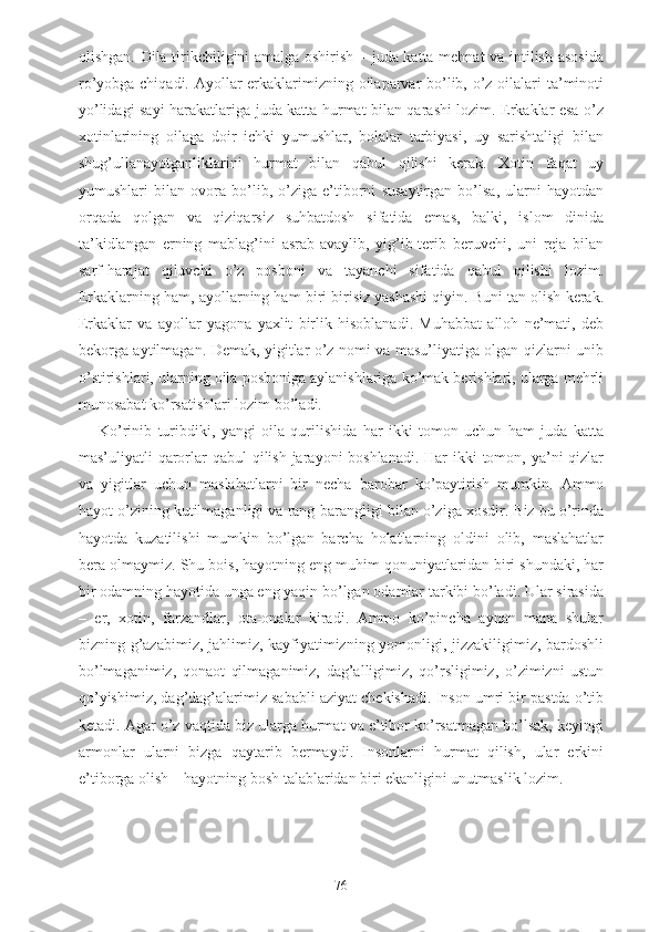 olishgan. Oila tirikchiligini amalga oshirish – juda katta mehnat  va intilish asosida
ro’yobga chiqadi. Ayollar erkaklarimizning oilaparvar bo’lib, o’z oilalari ta’minoti
yo’lidagi sayi-harakatlariga juda katta hurmat bilan qarashi lozim. Erkaklar esa o’z
xotinlarining   oilaga   doir   ichki   yumushlar,   bolalar   tarbiyasi,   uy   sarishtaligi   bilan
shug’ullanayotganliklarini   hurmat   bilan   qabul   qilishi   kerak.   Xotin   faqat   uy
yumushlari   bilan   ovora   bo’lib,   o’ziga   e’tiborni   susaytirgan   bo’lsa,   ularni   hayotdan
orqada   qolgan   va   qiziqarsiz   suhbatdosh   sifatida   emas,   balki,   islom   dinida
ta’kidlangan   erning   mablag’ini   asrab-avaylib,   yig’ib-terib   beruvchi,   uni   reja   bilan
sarf-harajat   qiluvchi   o’z   posboni   va   tayanchi   sifatida   qabul   qilishi   lozim.
Erkaklarning ham, ayollarning ham biri birisiz yashashi qiyin. Buni tan olish kerak.
Erkaklar   va   ayollar   yagona   yaxlit   birlik   hisoblanadi.   Muhabbat   alloh   ne’mati,   deb
bekorga aytilmagan. Demak, yigitlar o’z nomi va masu’liyatiga olgan qizlarni unib
o’stirishlari, ularning oila posboniga aylanishlariga ko’mak berishlari, ularga mehrli
munosabat ko’rsatishlari lozim bo’ladi.
Ko’rinib   turibdiki,   yangi   oila   qurilishida   har   ikki   tomon   uchun   ham   juda   katta
mas’uliyatli qarorlar  qabul qilish jarayoni boshlanadi. Har  ikki tomon, ya’ni  qizlar
va   yigitlar   uchun   maslahatlarni   bir   necha   barobar   ko’paytirish   mumkin.   Ammo
hayot o’zining kutilmaganligi va rang-barangligi bilan o’ziga xosdir. Biz bu o’rinda
hayotda   kuzatilishi   mumkin   bo’lgan   barcha   holatlarning   oldini   olib,   maslahatlar
bera olmaymiz. Shu bois, hayotning eng muhim qonuniyatlaridan biri shundaki, har
bir odamning hayotida unga eng yaqin bo’lgan odamlar tarkibi bo’ladi. Ular sirasida
–   er,   xotin,   farzandlar,   ota-onalar   kiradi.   Ammo   ko’pincha   aynan   mana   shular
bizning g’azabimiz, jahlimiz, kayfiyatimizning yomonligi, jizzakiligimiz, bardoshli
bo’lmaganimiz,   qonaot   qilmaganimiz,   dag’alligimiz,   qo’rsligimiz,   o’zimizni   ustun
qo’yishimiz, dag’dag’alarimiz sababli aziyat chekishadi. Inson umri bir pastda o’tib
ketadi. Agar o’z vaqtida biz ularga hurmat va e’tibor ko’rsatmagan bo’lsak, keyingi
armonlar   ularni   bizga   qaytarib   bermaydi.   Insonlarni   hurmat   qilish,   ular   erkini
e’tiborga olish – hayotning bosh talablaridan biri ekanligini unutmaslik lozim.
76 