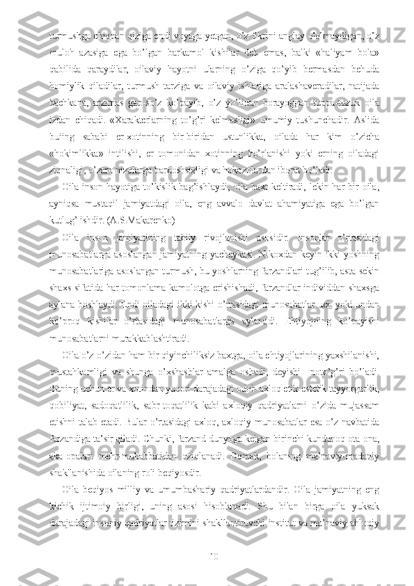 turmushga chiqqan qiziga endi voyaga yetgan, o’z fikrini anglay ololmaydigan, o’z
muloh   azasiga   ega   bo’lgan   barkamol   kishilar   deb   emas,   balki   «haliyam   bola»
qabilida   qaraydilar,   oilaviy   hayotni   ularning   o’ziga   qo’yib   bermasdan   behuda
homiylik   qiladilar,   turmush   tarziga   va   oilaviy   ishlariga   aralashaveradilar,   natijada
bachkana,   arzimas   gap-so’z   ko’payib,   o’z   yo’lidan   borayoggan   tuppa-tuzuk   oila
izdan   chiqadi.   «Xarakterlarning   to’g’ri   kelmasligi»   umumiy   tushunchadir.   Aslida
buiing   sababi   er-xotinning   bir-biridan   ustunlikka,   oilada   har   kim   o’zicha
«hokimlikka»   intilishi,   er   tomonidan   xotinning   ho’rlanishi   yoki   erning   oiladagi
ziqnaligi, o’zaro nizolarga bardoshsizligi va hokazolardan iborat bo’ladi.
Oila inson hayotiga to’kislik bag’ishlaydi, oila baxt  keltiradi, lekin har  bir  oila,
ayniqsa   mustaqil   jamiyatdagi   oila,   eng   avvalo   davlat   ahamiyatiga   ega   bo’lgan
kutlug’ ishdir. (A.S.Makarenko)
Oila   inson   jamiyatining   tabiiy   rivojlanishi   asosidir.   Insonlar   o’rtasidagi
munosabatlarga asoslangan jamiyatning yacheykasi. Nikoxdan keyin ikki yoshning
munosabatlariga asoslangan turmush, bu yoshlarning farzandlari tug’ilib, asta-sekin
shaxs sifatida har tomonlama kamolotga erishishadi, farzandlar individdan shaxsga
aylana boshlaydi. Endi oiladagi ikki kishi o’rtasidagi munosabatlar uch yoki undan
ko’proq   kishilar   o’rtasidagi   munosabatlarga   aylanadi.   Ehtiyojning   ko’payishi
munosabatlarni murakkablashtiradi.
Oila o’z-o’zidan ham bir qiyinchiliksiz baxtga, oila ehtiyojlarining yaxshilanishi,
mustahkamligi   va   shunga   o’xshashlar   amalga   oshadi,   deyishi     noto’g’ri   bo’ladi.
Buning uchun er va xotindan yuqori darajadagi odob-axloq etik-estetik tayyorgarlik,
qobiliyat,   sadoqatlilik,   sabr-toqatlilik   kabi   axloqiy   qadriyatlarni   o’zida   mujassam
etishni talab etadi. Bular o’rtasidagi axloq, axloqiy munosabatlar esa o’z navbatida
farzandiga ta’sir qiladi. Chunki, farzand dunyoga kelgan birinchi kundanoq ota-ona,
aka-opalari   mehr-muhabbatidan   oziqlanadi.   Demak,   bolaning   ma’naviy-madaniy
shakllanishida oilaning roli beqiyosdir.
Oila   beqiyos   milliy   va   umumbashariy   qadriyatlardandir.   Oila   jamiyatning   eng
kichik   ijtimoiy   birligi,   uning   asosi   hisoblanadi.   Shu   bilan   birga   oila   yuksak
darajadagi insoniy qadriyatlar tizimini shakllantiruvchi institut va ma’naviy ahloqiy
10 