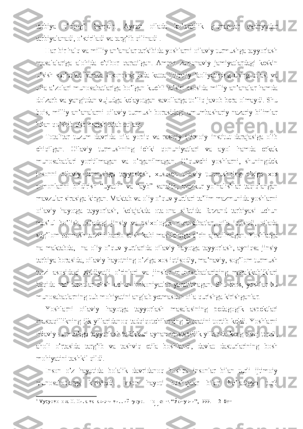 tarbiya   o’chog’i   hamdir.   Aynan   oilada   ko’pchilik   gumanitar   qadriyatlar
tarbiyalanadi, o’stiriladi va targ’ib qilinadi 1
. 
Har bir halq va milliy an’analar tarkibida yoshlarni oilaviy turmushga tayyorlash
masalalariga   alohida   e’tibor   qaratilgan.   Ammo   zamonaviy   jamiyatlardagi   keskin
o’sish   sur’atlari   hamda   insonning   juda   katta   ijtimoiy   faoliyatining   uning   oilasi   va
oila a’zolari  munosabatlariga  bo’lgan kuchli  ta’siri  asosida  milliy an’analar  hamda
dolzarb va yangitdan vujudga kelayotgan savollarga to’liq javob bera olmaydi. Shu
bois,  milliy  an’analarni   oilaviy turmush  borasidagi   umumbashariy  nazariy  bilimlar
bilan qo’shib olib borish talab etiladi. 
Totalitar   tuzum   davrida   oila   yopiq   va   rasmiy   ijtimoiy   institut   darajasiga   olib
chiqilgan.   Oilaviy   turmushning   ichki   qonuniyatlari   va   ayol   hamda   erkak
munosabatlari   yoritilmagan   va   o’rganilmagan.   O’quvchi   yoshlarni,   shuningdek
insonni   oilaviy   turmushga   tayyorlash,   xususan   oilaviy   turmushning   o’ziga   xos
tomonlarini   bildirish   “uyatli”   va   “ayb”   sanalib,   mazkur   yo’nalishlar   taqiqlangan
mavzular sirasiga kirgan. Maktab va oliy o’quv yurtlari ta’lim mazmunida yoshlarni
oilaviy   hayotga   tayyorlash,   kelajakda   ota-ona   sifatida   farzand   tarbiyasi   uchun
mas’ul   bo’lish,   oiladagi   jinsiy   va   psixologik   munosabatlar,   oila   iqtisodi,   oilada
sog’lom turmush tarzini barpo etish kabi masalalarga o’rin ajratilmagan. Yoshlarga
na   maktabda,     na   oliy   o’quv   yurtlarida   oilaviy   hayotga   tayyorlash,   ayniqsa   jinsiy
tarbiya borasida, oilaviy hayotning o’ziga xos iqtisodiy, ma’naviy, sog’lom turmush
tarzi   asosidagi   ziddiyatli   o’rinlari   va   jinslar   munosabatlarining   murakkabliklari
haqida   ma’lumotlar   olish   uchun   imkoniyatlar   yaratilmagan.   Shu   bois,   yoshlar   bu
munosabatlarning tub mohiyatini anglab yetmasdan oila qurishga kirishganlar. 
Yoshlarni   oilaviy   hayotga   tayyorlash   masalasining   pedagogik   aspektlari
mustaqillikning  ilk  yillaridanoq  tadqiqotchilarning  diqqatini   tortib  keldi.  Yoshlarni
oilaviy turmushga tayyorlash tafakkuri aynan mustaqillik yillarida keng rivoj topdi,
aholi   o’rtasida   targ’ib   va   tashviq   etila   boshlandi,   davlat   dasturlarining   bosh
mohiyatini tashkil qildi. 
Inson   o’z   hayotida   bolalik   davridanoq   boshqa   insonlar   bilan   turli   ijtimoiy
munosabatlarga   kirishadi.   Inson   hayoti   boshqalar   bilan   bo’ladigan   turli
1
  Мусурмонова О. Оила манавияти миллий ғурур. – Тошкент. “Ўқитувчи”, 1999. – 12- бет
11 