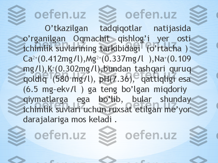 O’tkazilgan  tadqiqotlar  natijasida 
o’rganilgan  Oqmachit  qishlog’i  yer  osti 
ichimlik  suvlarining  tarkibidagi    (o’rtacha  )   
Ca 2+
(0.412mg/l),Mg 2+
(0.337mg/l  ),Na +
(0.109 
mg/l),K +
(0.302mg/l),bundan  tashqari  quruq 
qoldiq  (580 mg/l), pH(7.36),  qattiqligi esa 
(6.5  mg-ekv/l  )  ga  teng  bo’lgan  miqdoriy   
qiymatlarga  ega  bo’lib,  bular  shunday 
ichimlik suvlari uchun ruxsat etilgan me’yor 
darajalariga mos keladi .      