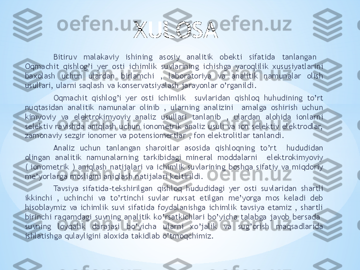 XULOSA
Bitiruv  malakaviy  ishining  asosiy  analitik  obekti  sifatida  tanlangan   
Oqmachit  qishlog’i  yer  osti  ichimlik  suvlarining  ichishga  yaroqlilik  xususiyatlarini 
baxolash  uchun  ulardan  birlamchi  ,  laboratoriya  va  analitik  namunalar  olish 
usullari, ularni saqlash va konservatsiyalash jarayonlar o’rganildi. 
Oqmachit  qishlog’i  yer  osti  ichimlik    suvlaridan  qishloq  huhudining  to’rt 
nuqtasidan  analitik  namunalar  olinib  ,  ularning  analizini    amalga  oshirish  uchun 
kimyoviy  va  elektrokimyoviy  analiz  usullari  tanlanib  ,  ulardan  alohida  ionlarni 
selektiv  ravishda  aniqlash  uchun  ionometrik  analiz  usuli  va  ion  selektiv  elektrodlar, 
zamonaviy sezgir ionomer va potensiomertlar , fon elektrolitlar tanlandi. 
Analiz  uchun  tanlangan  sharoitlar  asosida  qishloqning  to’rt    hududidan 
olingan  analitik  namunalarning  tarkibidagi  mineral  moddalarni    elektrokimyoviy 
(  ionometrik  )  aniqlash  natijalari  va  ichimlik  suvlarining  boshqa  sifatiy  va  miqdoriy 
me’yorlarga mosligini aniqlash natijalari keltirildi. 
Tavsiya  sifatida-tekshirilgan  qishloq  hududidagi  yer  osti  suvlaridan  shartli 
ikkinchi  ,  uchinchi  va  to’rtinchi  suvlar  ruxsat  etilgan  me’yorga  mos  keladi  deb 
hisoblaymiz  va  ichimlik  suvi  sifatida  foydalanishga  ichimlik  tavsiya  etamiz  ,  shartli 
birinchi  raqamdagi  suvning  analitik  ko’rsatkichlari  bo’yicha  talabga  javob  bersada   
suvning  loyqalik  darajasi  bo’yicha  ularni  xo’jalik  va  sug’orish  maqsadlarida 
ishlatishga qulayligini aloxida takidlab o’tmoqchimiz. 