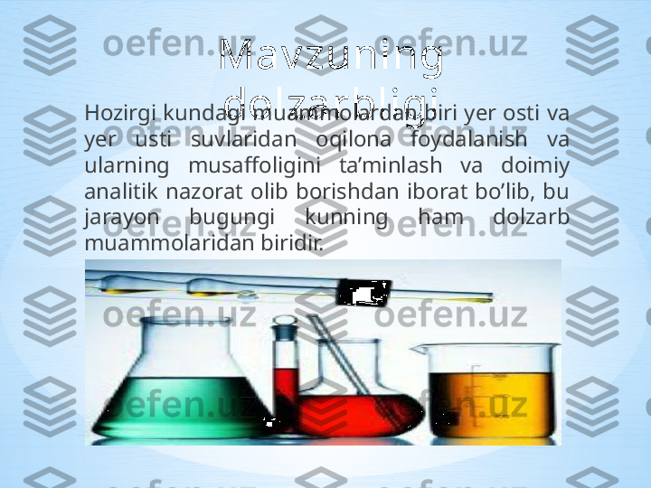 Mav zuning 
dolzarbligi
Hozirgi kundagi muammolardan biri yer osti va 
yer  usti  suvlaridan  oqilona  foydalanish  va 
ularning  musaffoligini  ta’minlash  va  doimiy 
analitik  nazorat  olib  borishdan  iborat  bo’lib,  bu 
jarayon  bugungi  kunning  ham  dolzarb 
muammolaridan biridir. 