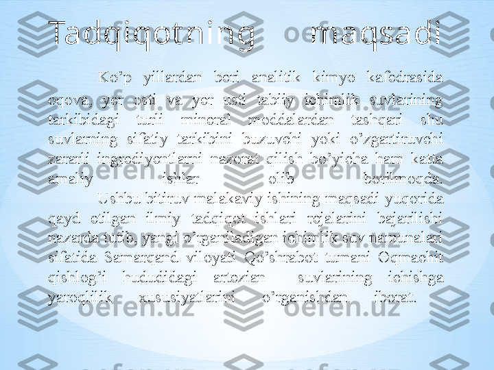 Tadqiqot ning  maqsadi
Ko’p  yillardan  beri  analitik  kimyo  kafedrasida 
oqova,  yer  osti  va  yer  usti  tabiiy  ichimlik  suvlarining 
tarkibidagi  turli  mineral  moddalardan  tashqari  shu 
suvlarning  sifatiy  tarkibini  buzuvchi  yoki  o’zgartiruvchi 
zararli  ingrediyentlarni  nazorat  qilish  bo’yicha  ham  katta 
amaliy  ishlar  olib  borilmoqda.
Ushbu bitiruv malakaviy ishining maqsadi yuqorida 
qayd  etilgan  ilmiy  tadqiqot  ishlari  rejalarini  bajarilishi 
nazarda tutib, yangi o’rganiladigan ichimlik suv namunalari 
sifatida  Samarqand  viloyati  Qo’shrabot  tumani  Oqmachit 
qishlog’i  hududidagi  artezian    suvlarining  ichishga 
yaroqlilik  xususiyatlarini  o’rganishdan  iborat.  